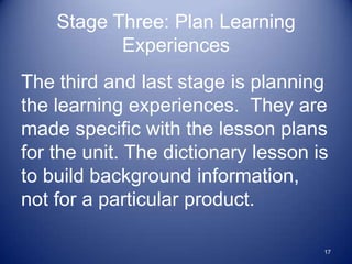 Stage Three: Plan Learning
           Experiences
The third and last stage is planning
the learning experiences. They are
made specific with the lesson plans
for the unit. The dictionary lesson is
to build background information,
not for a particular product.

                                     17
 