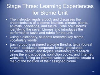 Stage Three: Learning Experiences
          for Biome Unit
• The instructor reads a book and discusses the
  characteristics of a biome: location, climate, plants,
  animals, conditions, and future. S/he brainstorms
  identifying the seven biomes and introduces the
  performance tasks and rubric for the unit.
• Using a dictionary, students research key biome
  vocabulary words.
• Each group is assigned a biome [tundra, taiga (boreal
  forest), deciduous temperate forest, grasslands,
  savanna, desert, and tropical rainforest] to research
  using the encyclopedia, nonfiction books, and Internet
  websites. Using an Internet website, students create a
  map of the location of their assigned biome.

                                                      18
 