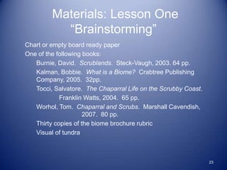 Materials: Lesson One
           “Brainstorming”
Chart or empty board ready paper
One of the following books:
   Burnie, David. Scrublands. Steck-Vaugh, 2003. 64 pp.
   Kalman, Bobbie. What is a Biome? Crabtree Publishing
   Company, 2005. 32pp.
   Tocci, Salvatore. The Chaparral Life on the Scrubby Coast.
            Franklin Watts, 2004. 65 pp.
   Worhol, Tom. Chaparral and Scrubs. Marshall Cavendish,
                     2007. 80 pp.
   Thirty copies of the biome brochure rubric
   Visual of tundra



                                                                23
 