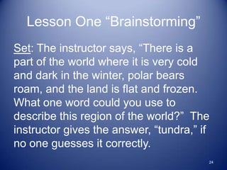 Lesson One “Brainstorming”
Set: The instructor says, “There is a
part of the world where it is very cold
and dark in the winter, polar bears
roam, and the land is flat and frozen.
What one word could you use to
describe this region of the world?” The
instructor gives the answer, “tundra,” if
no one guesses it correctly.
                                        24
 