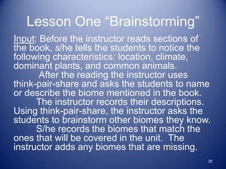 Lesson One “Brainstorming”
Input: Before the instructor reads sections of
the book, s/he tells the students to notice the
following characteristics: location, climate,
dominant plants, and common animals.
       After the reading the instructor uses
think-pair-share and asks the students to name
or describe the biome mentioned in the book.
      The instructor records their descriptions.
Using think-pair-share, the instructor asks the
students to brainstorm other biomes they know.
      S/he records the biomes that match the
ones that will be covered in the unit. The
instructor adds any biomes that are missing.
                                               25
 