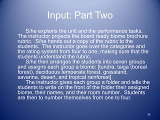 Input: Part Two
    S/he explains the unit and the performance tasks.
The instructor projects the board ready biome brochure
rubric. S/he hands out a copy of the rubric to the
students. The instructor goes over the categories and
the rating system from four to one, making sure that the
students understand the rubric.
    S/he then arranges the students into seven groups
and assigns each group a biome: [tundra, taiga (boreal
forest), deciduous temperate forest, grassland,
savanna, desert, and tropical rainforest].
    The instructor gives each group a folder and tells the
students to write on the front of the folder their assigned
biome, their names, and their room number. Students
are then to number themselves from one to four.


                                                         26
 