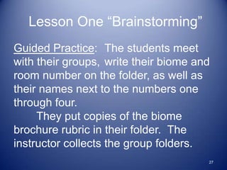 Lesson One “Brainstorming”
Guided Practice: The students meet
with their groups, write their biome and
room number on the folder, as well as
their names next to the numbers one
through four.
     They put copies of the biome
brochure rubric in their folder. The
instructor collects the group folders.
                                       27
 