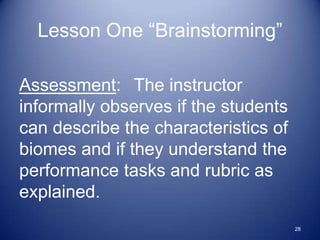 Lesson One “Brainstorming”

Assessment: The instructor
informally observes if the students
can describe the characteristics of
biomes and if they understand the
performance tasks and rubric as
explained.
                                      28
 