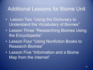 Additional Lessons for Biome Unit
• Lesson Two “Using the Dictionary to
  Understand the Vocabulary of Biomes”
• Lesson Three “Researching Biomes Using
  the Encyclopedia”
• Lesson Four “Using Nonfiction Books to
  Research Biomes”
• Lesson Five “Information and a Biome
  Map from the Internet”

                                       30
 