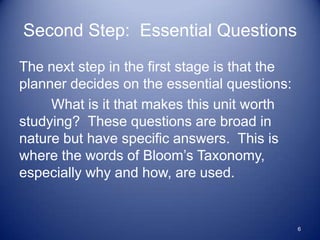Second Step: Essential Questions
The next step in the first stage is that the
planner decides on the essential questions:
     What is it that makes this unit worth
studying? These questions are broad in
nature but have specific answers. This is
where the words of Bloom‟s Taxonomy,
especially why and how, are used.


                                               6
 