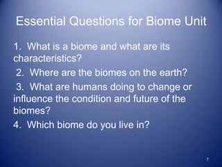 Essential Questions for Biome Unit
1. What is a biome and what are its
characteristics?
 2. Where are the biomes on the earth?
 3. What are humans doing to change or
influence the condition and future of the
biomes?
4. Which biome do you live in?


                                            7
 
