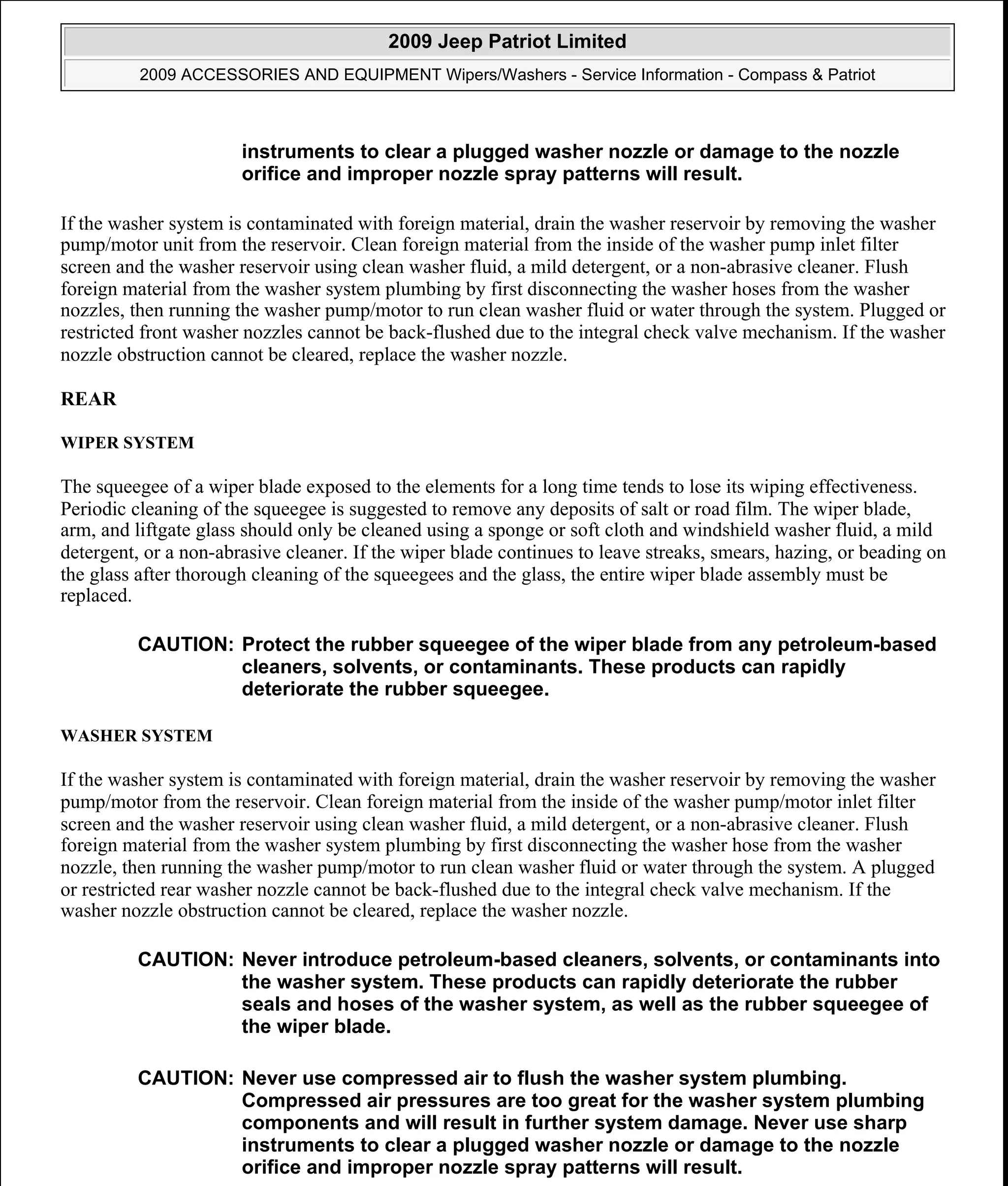 If the washer system is contaminated with foreign material, drain the washer reservoir by removing the washer
pump/motor unit from the reservoir. Clean foreign material from the inside of the washer pump inlet filter
screen and the washer reservoir using clean washer fluid, a mild detergent, or a non-abrasive cleaner. Flush
foreign material from the washer system plumbing by first disconnecting the washer hoses from the washer
nozzles, then running the washer pump/motor to run clean washer fluid or water through the system. Plugged or
restricted front washer nozzles cannot be back-flushed due to the integral check valve mechanism. If the washer
nozzle obstruction cannot be cleared, replace the washer nozzle.
REAR
WIPER SYSTEM
The squeegee of a wiper blade exposed to the elements for a long time tends to lose its wiping effectiveness.
Periodic cleaning of the squeegee is suggested to remove any deposits of salt or road film. The wiper blade,
arm, and liftgate glass should only be cleaned using a sponge or soft cloth and windshield washer fluid, a mild
detergent, or a non-abrasive cleaner. If the wiper blade continues to leave streaks, smears, hazing, or beading on
the glass after thorough cleaning of the squeegees and the glass, the entire wiper blade assembly must be
replaced.
WASHER SYSTEM
If the washer system is contaminated with foreign material, drain the washer reservoir by removing the washer
pump/motor from the reservoir. Clean foreign material from the inside of the washer pump/motor inlet filter
screen and the washer reservoir using clean washer fluid, a mild detergent, or a non-abrasive cleaner. Flush
foreign material from the washer system plumbing by first disconnecting the washer hose from the washer
nozzle, then running the washer pump/motor to run clean washer fluid or water through the system. A plugged
or restricted rear washer nozzle cannot be back-flushed due to the integral check valve mechanism. If the
washer nozzle obstruction cannot be cleared, replace the washer nozzle.
instruments to clear a plugged washer nozzle or damage to the nozzle
orifice and improper nozzle spray patterns will result.
CAUTION: Protect the rubber squeegee of the wiper blade from any petroleum-based
cleaners, solvents, or contaminants. These products can rapidly
deteriorate the rubber squeegee.
CAUTION: Never introduce petroleum-based cleaners, solvents, or contaminants into
the washer system. These products can rapidly deteriorate the rubber
seals and hoses of the washer system, as well as the rubber squeegee of
the wiper blade.
CAUTION: Never use compressed air to flush the washer system plumbing.
Compressed air pressures are too great for the washer system plumbing
components and will result in further system damage. Never use sharp
instruments to clear a plugged washer nozzle or damage to the nozzle
orifice and improper nozzle spray patterns will result.
2009 Jeep Patriot Limited
2009 ACCESSORIES AND EQUIPMENT Wipers/Washers - Service Information - Compass & Patriot
a
Saturday, September 08, 2012 11:00:17 AM Page 14 © 2006 Mitchell Repair Information Company, LLC.
 