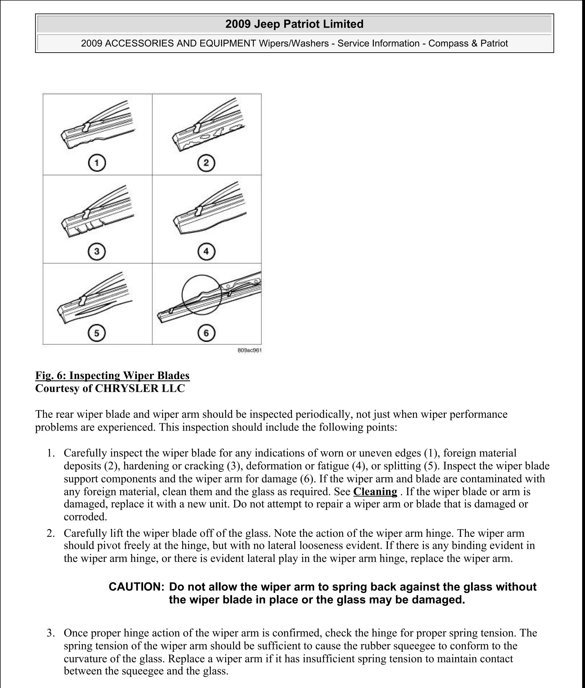 Fig. 6: Inspecting Wiper Blades
Courtesy of CHRYSLER LLC
The rear wiper blade and wiper arm should be inspected periodically, not just when wiper performance
problems are experienced. This inspection should include the following points:
1. Carefully inspect the wiper blade for any indications of worn or uneven edges (1), foreign material
deposits (2), hardening or cracking (3), deformation or fatigue (4), or splitting (5). Inspect the wiper blade
support components and the wiper arm for damage (6). If the wiper arm and blade are contaminated with
any foreign material, clean them and the glass as required. See Cleaning . If the wiper blade or arm is
damaged, replace it with a new unit. Do not attempt to repair a wiper arm or blade that is damaged or
corroded.
2. Carefully lift the wiper blade off of the glass. Note the action of the wiper arm hinge. The wiper arm
should pivot freely at the hinge, but with no lateral looseness evident. If there is any binding evident in
the wiper arm hinge, or there is evident lateral play in the wiper arm hinge, replace the wiper arm.
3. Once proper hinge action of the wiper arm is confirmed, check the hinge for proper spring tension. The
spring tension of the wiper arm should be sufficient to cause the rubber squeegee to conform to the
curvature of the glass. Replace a wiper arm if it has insufficient spring tension to maintain contact
between the squeegee and the glass.
CAUTION: Do not allow the wiper arm to spring back against the glass without
the wiper blade in place or the glass may be damaged.
2009 Jeep Patriot Limited
2009 ACCESSORIES AND EQUIPMENT Wipers/Washers - Service Information - Compass & Patriot
a
Saturday, September 08, 2012 11:00:17 AM Page 17 © 2006 Mitchell Repair Information Company, LLC.
 