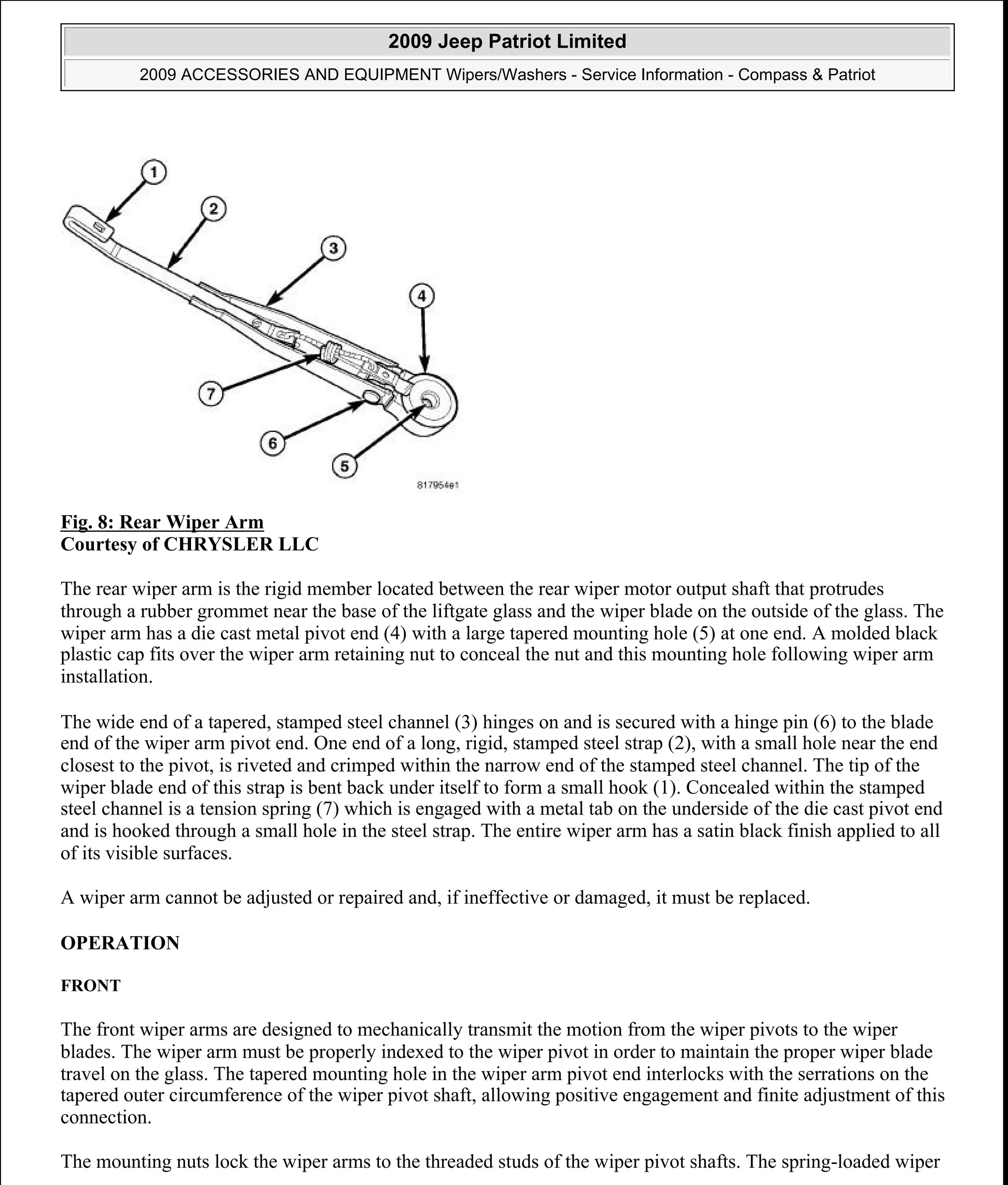 Fig. 8: Rear Wiper Arm
Courtesy of CHRYSLER LLC
The rear wiper arm is the rigid member located between the rear wiper motor output shaft that protrudes
through a rubber grommet near the base of the liftgate glass and the wiper blade on the outside of the glass. The
wiper arm has a die cast metal pivot end (4) with a large tapered mounting hole (5) at one end. A molded black
plastic cap fits over the wiper arm retaining nut to conceal the nut and this mounting hole following wiper arm
installation.
The wide end of a tapered, stamped steel channel (3) hinges on and is secured with a hinge pin (6) to the blade
end of the wiper arm pivot end. One end of a long, rigid, stamped steel strap (2), with a small hole near the end
closest to the pivot, is riveted and crimped within the narrow end of the stamped steel channel. The tip of the
wiper blade end of this strap is bent back under itself to form a small hook (1). Concealed within the stamped
steel channel is a tension spring (7) which is engaged with a metal tab on the underside of the die cast pivot end
and is hooked through a small hole in the steel strap. The entire wiper arm has a satin black finish applied to all
of its visible surfaces.
A wiper arm cannot be adjusted or repaired and, if ineffective or damaged, it must be replaced.
OPERATION
FRONT
The front wiper arms are designed to mechanically transmit the motion from the wiper pivots to the wiper
blades. The wiper arm must be properly indexed to the wiper pivot in order to maintain the proper wiper blade
travel on the glass. The tapered mounting hole in the wiper arm pivot end interlocks with the serrations on the
tapered outer circumference of the wiper pivot shaft, allowing positive engagement and finite adjustment of this
connection.
The mounting nuts lock the wiper arms to the threaded studs of the wiper pivot shafts. The spring-loaded wiper
2009 Jeep Patriot Limited
2009 ACCESSORIES AND EQUIPMENT Wipers/Washers - Service Information - Compass & Patriot
a
Saturday, September 08, 2012 11:00:17 AM Page 20 © 2006 Mitchell Repair Information Company, LLC.
 