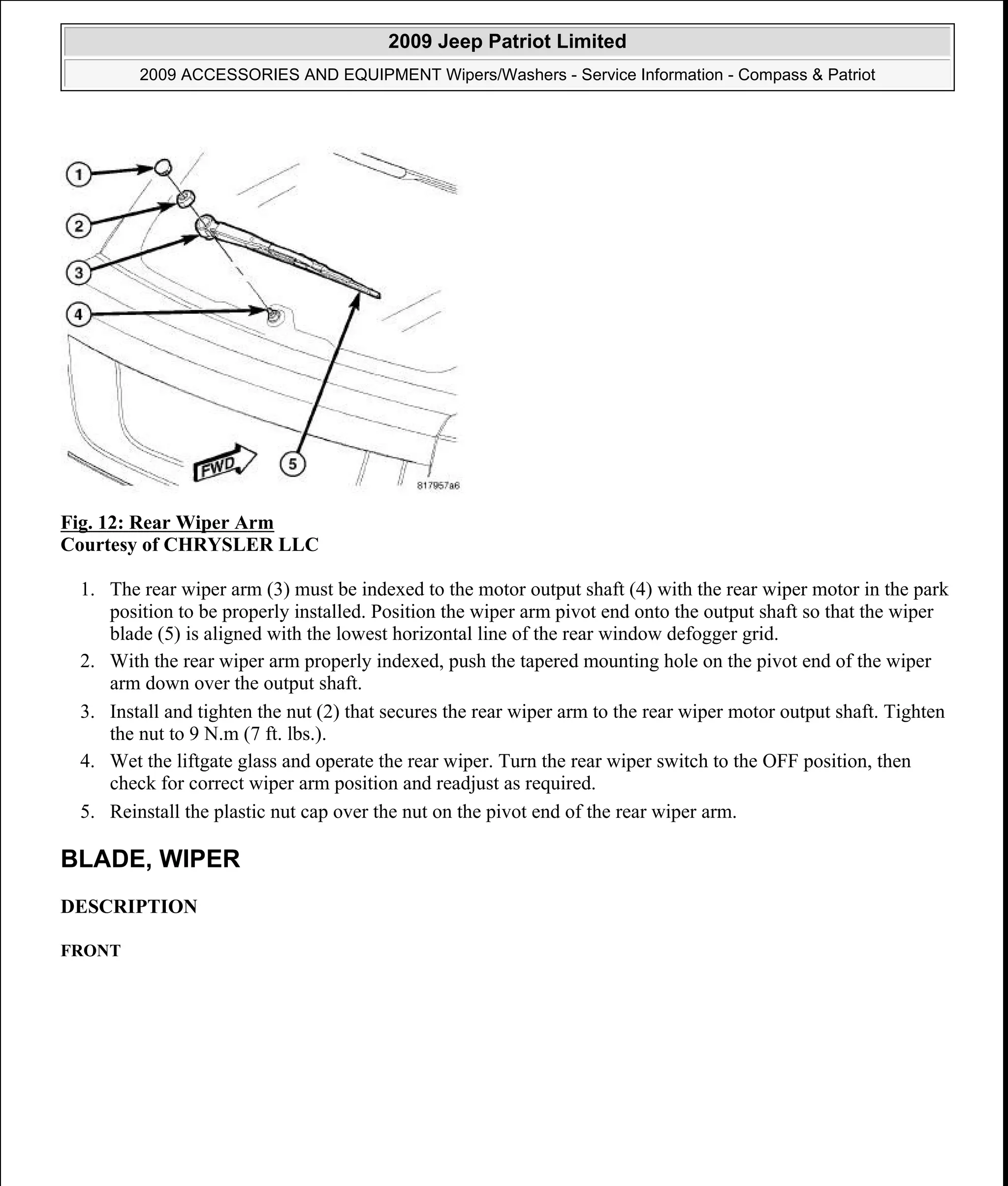 Fig. 12: Rear Wiper Arm
Courtesy of CHRYSLER LLC
1. The rear wiper arm (3) must be indexed to the motor output shaft (4) with the rear wiper motor in the park
position to be properly installed. Position the wiper arm pivot end onto the output shaft so that the wiper
blade (5) is aligned with the lowest horizontal line of the rear window defogger grid.
2. With the rear wiper arm properly indexed, push the tapered mounting hole on the pivot end of the wiper
arm down over the output shaft.
3. Install and tighten the nut (2) that secures the rear wiper arm to the rear wiper motor output shaft. Tighten
the nut to 9 N.m (7 ft. lbs.).
4. Wet the liftgate glass and operate the rear wiper. Turn the rear wiper switch to the OFF position, then
check for correct wiper arm position and readjust as required.
5. Reinstall the plastic nut cap over the nut on the pivot end of the rear wiper arm.
BLADE, WIPER
DESCRIPTION
FRONT
2009 Jeep Patriot Limited
2009 ACCESSORIES AND EQUIPMENT Wipers/Washers - Service Information - Compass & Patriot
a
Saturday, September 08, 2012 11:00:17 AM Page 24 © 2006 Mitchell Repair Information Company, LLC.
 