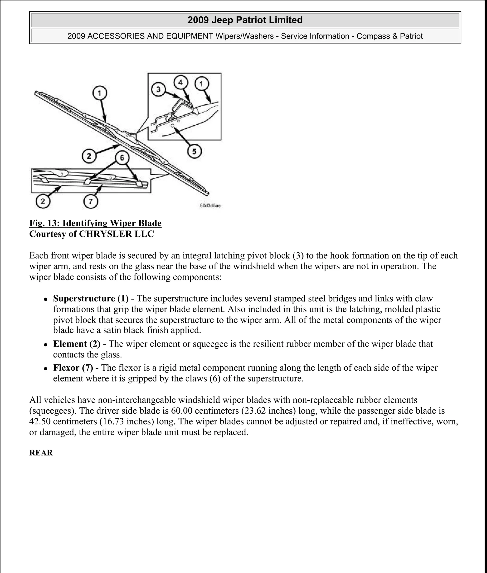 Fig. 13: Identifying Wiper Blade
Courtesy of CHRYSLER LLC
Each front wiper blade is secured by an integral latching pivot block (3) to the hook formation on the tip of each
wiper arm, and rests on the glass near the base of the windshield when the wipers are not in operation. The
wiper blade consists of the following components:
Superstructure (1) - The superstructure includes several stamped steel bridges and links with claw
formations that grip the wiper blade element. Also included in this unit is the latching, molded plastic
pivot block that secures the superstructure to the wiper arm. All of the metal components of the wiper
blade have a satin black finish applied.
Element (2) - The wiper element or squeegee is the resilient rubber member of the wiper blade that
contacts the glass.
Flexor (7) - The flexor is a rigid metal component running along the length of each side of the wiper
element where it is gripped by the claws (6) of the superstructure.
All vehicles have non-interchangeable windshield wiper blades with non-replaceable rubber elements
(squeegees). The driver side blade is 60.00 centimeters (23.62 inches) long, while the passenger side blade is
42.50 centimeters (16.73 inches) long. The wiper blades cannot be adjusted or repaired and, if ineffective, worn,
or damaged, the entire wiper blade unit must be replaced.
REAR
2009 Jeep Patriot Limited
2009 ACCESSORIES AND EQUIPMENT Wipers/Washers - Service Information - Compass & Patriot
a
Saturday, September 08, 2012 11:00:17 AM Page 25 © 2006 Mitchell Repair Information Company, LLC.
 