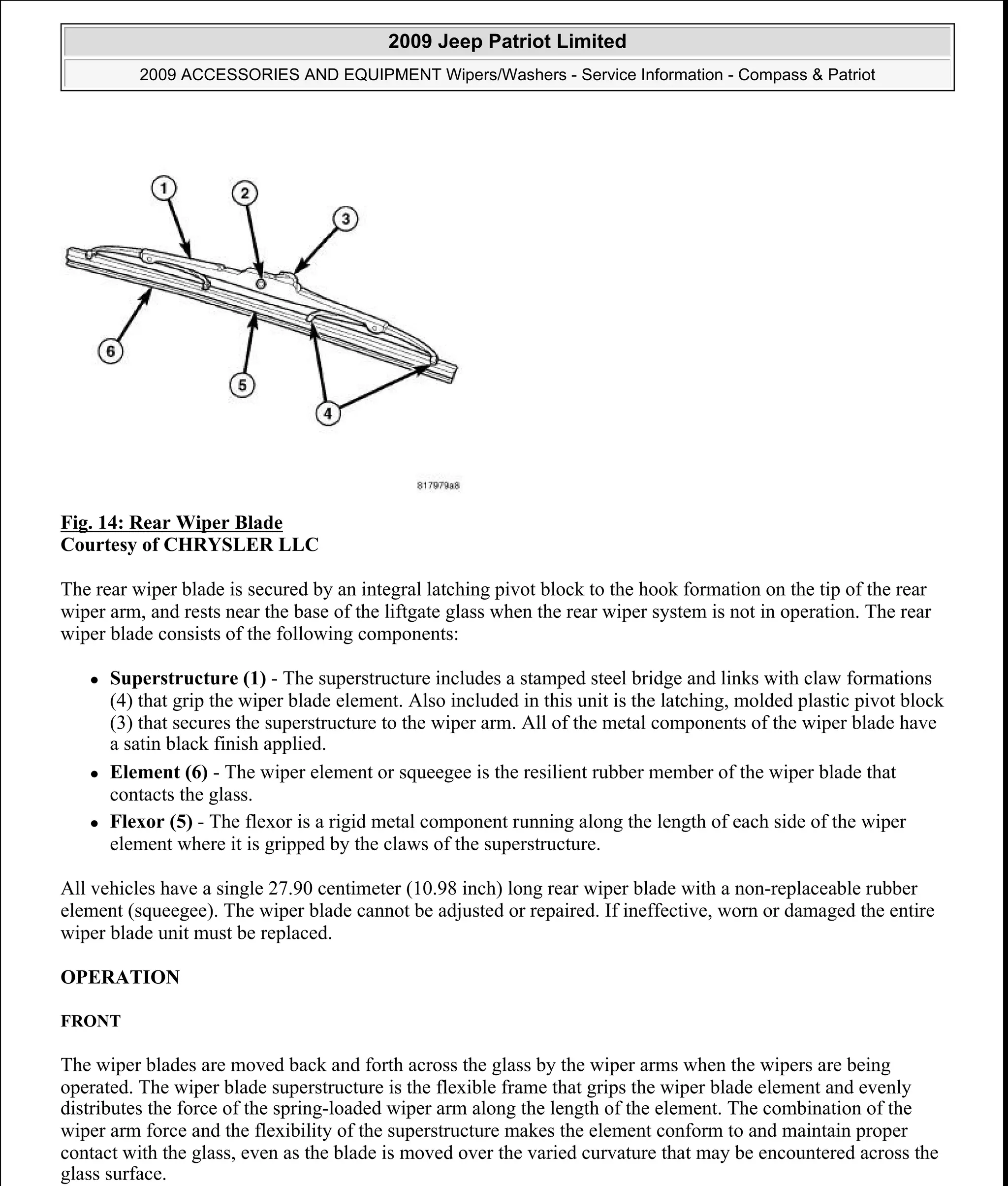 Fig. 14: Rear Wiper Blade
Courtesy of CHRYSLER LLC
The rear wiper blade is secured by an integral latching pivot block to the hook formation on the tip of the rear
wiper arm, and rests near the base of the liftgate glass when the rear wiper system is not in operation. The rear
wiper blade consists of the following components:
Superstructure (1) - The superstructure includes a stamped steel bridge and links with claw formations
(4) that grip the wiper blade element. Also included in this unit is the latching, molded plastic pivot block
(3) that secures the superstructure to the wiper arm. All of the metal components of the wiper blade have
a satin black finish applied.
Element (6) - The wiper element or squeegee is the resilient rubber member of the wiper blade that
contacts the glass.
Flexor (5) - The flexor is a rigid metal component running along the length of each side of the wiper
element where it is gripped by the claws of the superstructure.
All vehicles have a single 27.90 centimeter (10.98 inch) long rear wiper blade with a non-replaceable rubber
element (squeegee). The wiper blade cannot be adjusted or repaired. If ineffective, worn or damaged the entire
wiper blade unit must be replaced.
OPERATION
FRONT
The wiper blades are moved back and forth across the glass by the wiper arms when the wipers are being
operated. The wiper blade superstructure is the flexible frame that grips the wiper blade element and evenly
distributes the force of the spring-loaded wiper arm along the length of the element. The combination of the
wiper arm force and the flexibility of the superstructure makes the element conform to and maintain proper
contact with the glass, even as the blade is moved over the varied curvature that may be encountered across the
glass surface.
2009 Jeep Patriot Limited
2009 ACCESSORIES AND EQUIPMENT Wipers/Washers - Service Information - Compass & Patriot
a
Saturday, September 08, 2012 11:00:17 AM Page 26 © 2006 Mitchell Repair Information Company, LLC.
 