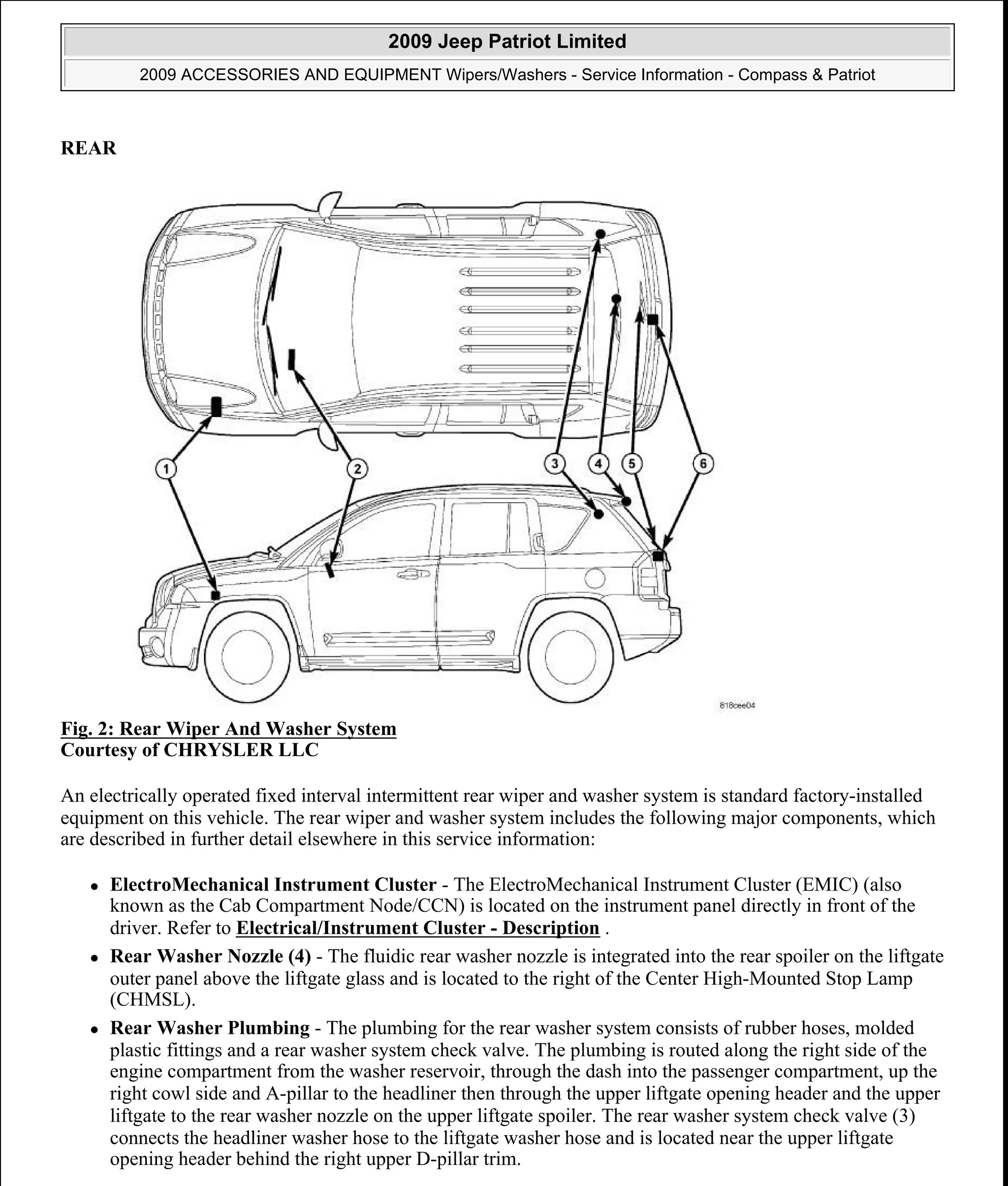 REAR
Fig. 2: Rear Wiper And Washer System
Courtesy of CHRYSLER LLC
An electrically operated fixed interval intermittent rear wiper and washer system is standard factory-installed
equipment on this vehicle. The rear wiper and washer system includes the following major components, which
are described in further detail elsewhere in this service information:
ElectroMechanical Instrument Cluster - The ElectroMechanical Instrument Cluster (EMIC) (also
known as the Cab Compartment Node/CCN) is located on the instrument panel directly in front of the
driver. Refer to Electrical/Instrument Cluster - Description .
Rear Washer Nozzle (4) - The fluidic rear washer nozzle is integrated into the rear spoiler on the liftgate
outer panel above the liftgate glass and is located to the right of the Center High-Mounted Stop Lamp
(CHMSL).
Rear Washer Plumbing - The plumbing for the rear washer system consists of rubber hoses, molded
plastic fittings and a rear washer system check valve. The plumbing is routed along the right side of the
engine compartment from the washer reservoir, through the dash into the passenger compartment, up the
right cowl side and A-pillar to the headliner then through the upper liftgate opening header and the upper
liftgate to the rear washer nozzle on the upper liftgate spoiler. The rear washer system check valve (3)
connects the headliner washer hose to the liftgate washer hose and is located near the upper liftgate
opening header behind the right upper D-pillar trim.
2009 Jeep Patriot Limited
2009 ACCESSORIES AND EQUIPMENT Wipers/Washers - Service Information - Compass & Patriot
a
Saturday, September 08, 2012 11:00:17 AM Page 3 © 2006 Mitchell Repair Information Company, LLC.
 