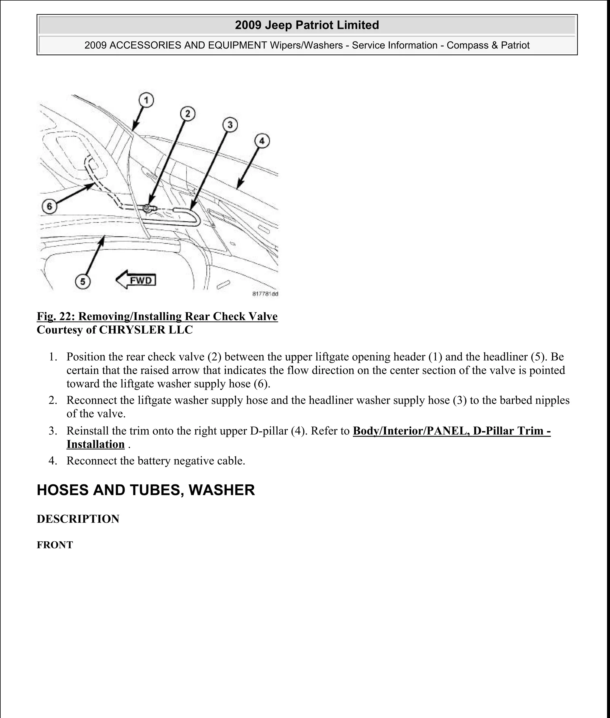 Fig. 22: Removing/Installing Rear Check Valve
Courtesy of CHRYSLER LLC
1. Position the rear check valve (2) between the upper liftgate opening header (1) and the headliner (5). Be
certain that the raised arrow that indicates the flow direction on the center section of the valve is pointed
toward the liftgate washer supply hose (6).
2. Reconnect the liftgate washer supply hose and the headliner washer supply hose (3) to the barbed nipples
of the valve.
3. Reinstall the trim onto the right upper D-pillar (4). Refer to Body/Interior/PANEL, D-Pillar Trim -
Installation .
4. Reconnect the battery negative cable.
HOSES AND TUBES, WASHER
DESCRIPTION
FRONT
2009 Jeep Patriot Limited
2009 ACCESSORIES AND EQUIPMENT Wipers/Washers - Service Information - Compass & Patriot
a
Saturday, September 08, 2012 11:00:17 AM Page 33 © 2006 Mitchell Repair Information Company, LLC.
 