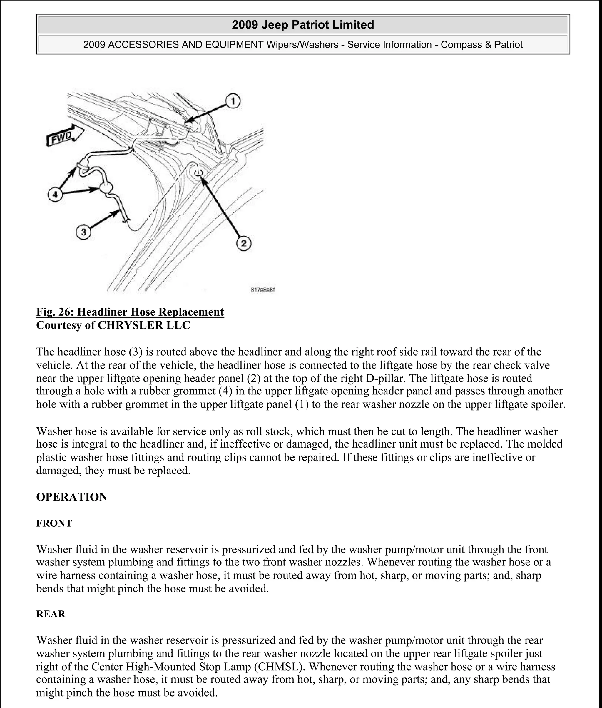 Fig. 26: Headliner Hose Replacement
Courtesy of CHRYSLER LLC
The headliner hose (3) is routed above the headliner and along the right roof side rail toward the rear of the
vehicle. At the rear of the vehicle, the headliner hose is connected to the liftgate hose by the rear check valve
near the upper liftgate opening header panel (2) at the top of the right D-pillar. The liftgate hose is routed
through a hole with a rubber grommet (4) in the upper liftgate opening header panel and passes through another
hole with a rubber grommet in the upper liftgate panel (1) to the rear washer nozzle on the upper liftgate spoiler.
Washer hose is available for service only as roll stock, which must then be cut to length. The headliner washer
hose is integral to the headliner and, if ineffective or damaged, the headliner unit must be replaced. The molded
plastic washer hose fittings and routing clips cannot be repaired. If these fittings or clips are ineffective or
damaged, they must be replaced.
OPERATION
FRONT
Washer fluid in the washer reservoir is pressurized and fed by the washer pump/motor unit through the front
washer system plumbing and fittings to the two front washer nozzles. Whenever routing the washer hose or a
wire harness containing a washer hose, it must be routed away from hot, sharp, or moving parts; and, sharp
bends that might pinch the hose must be avoided.
REAR
Washer fluid in the washer reservoir is pressurized and fed by the washer pump/motor unit through the rear
washer system plumbing and fittings to the rear washer nozzle located on the upper rear liftgate spoiler just
right of the Center High-Mounted Stop Lamp (CHMSL). Whenever routing the washer hose or a wire harness
containing a washer hose, it must be routed away from hot, sharp, or moving parts; and, any sharp bends that
might pinch the hose must be avoided.
2009 Jeep Patriot Limited
2009 ACCESSORIES AND EQUIPMENT Wipers/Washers - Service Information - Compass & Patriot
a
Saturday, September 08, 2012 11:00:17 AM Page 36 © 2006 Mitchell Repair Information Company, LLC.
 