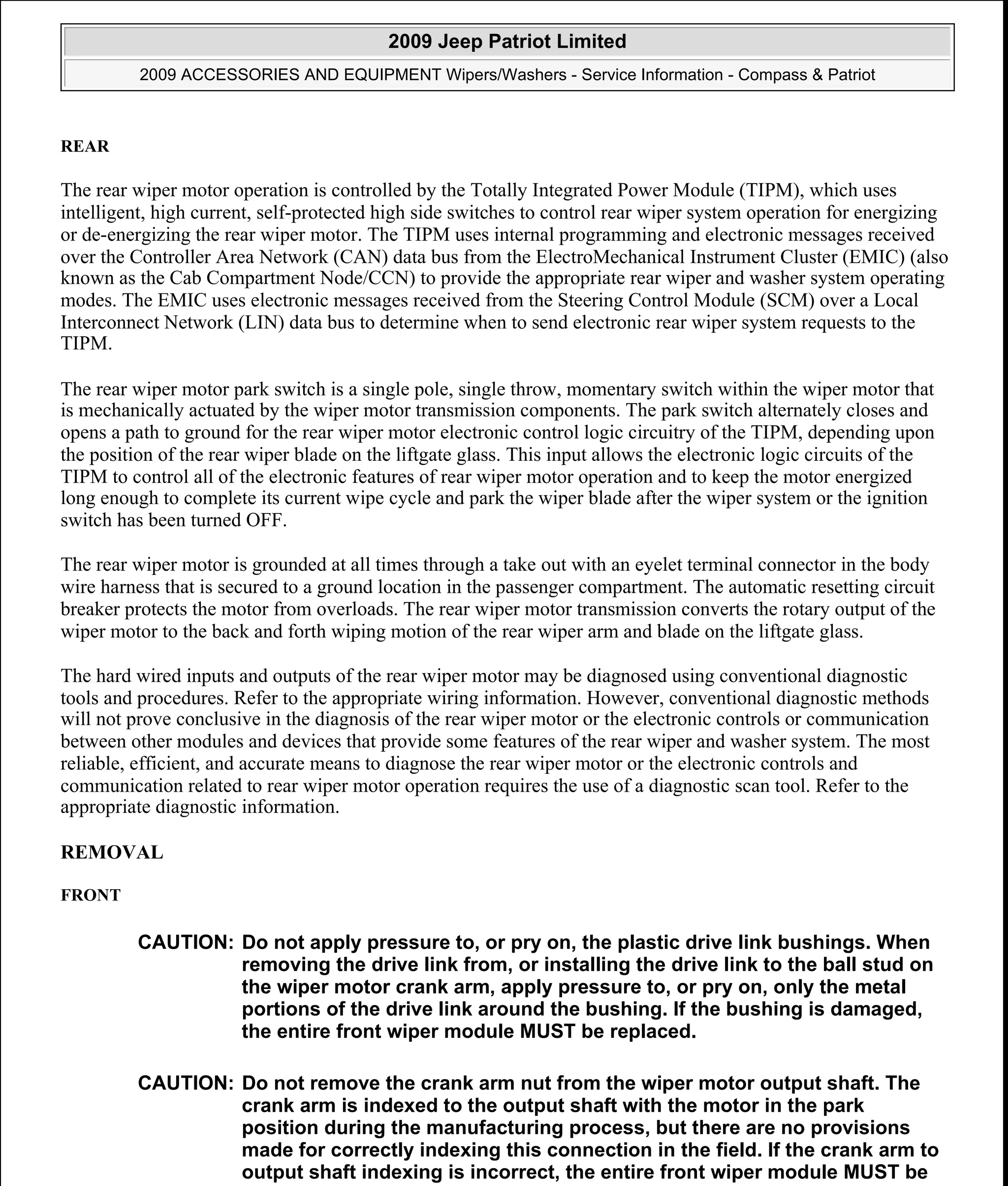 REAR
The rear wiper motor operation is controlled by the Totally Integrated Power Module (TIPM), which uses
intelligent, high current, self-protected high side switches to control rear wiper system operation for energizing
or de-energizing the rear wiper motor. The TIPM uses internal programming and electronic messages received
over the Controller Area Network (CAN) data bus from the ElectroMechanical Instrument Cluster (EMIC) (also
known as the Cab Compartment Node/CCN) to provide the appropriate rear wiper and washer system operating
modes. The EMIC uses electronic messages received from the Steering Control Module (SCM) over a Local
Interconnect Network (LIN) data bus to determine when to send electronic rear wiper system requests to the
TIPM.
The rear wiper motor park switch is a single pole, single throw, momentary switch within the wiper motor that
is mechanically actuated by the wiper motor transmission components. The park switch alternately closes and
opens a path to ground for the rear wiper motor electronic control logic circuitry of the TIPM, depending upon
the position of the rear wiper blade on the liftgate glass. This input allows the electronic logic circuits of the
TIPM to control all of the electronic features of rear wiper motor operation and to keep the motor energized
long enough to complete its current wipe cycle and park the wiper blade after the wiper system or the ignition
switch has been turned OFF.
The rear wiper motor is grounded at all times through a take out with an eyelet terminal connector in the body
wire harness that is secured to a ground location in the passenger compartment. The automatic resetting circuit
breaker protects the motor from overloads. The rear wiper motor transmission converts the rotary output of the
wiper motor to the back and forth wiping motion of the rear wiper arm and blade on the liftgate glass.
The hard wired inputs and outputs of the rear wiper motor may be diagnosed using conventional diagnostic
tools and procedures. Refer to the appropriate wiring information. However, conventional diagnostic methods
will not prove conclusive in the diagnosis of the rear wiper motor or the electronic controls or communication
between other modules and devices that provide some features of the rear wiper and washer system. The most
reliable, efficient, and accurate means to diagnose the rear wiper motor or the electronic controls and
communication related to rear wiper motor operation requires the use of a diagnostic scan tool. Refer to the
appropriate diagnostic information.
REMOVAL
FRONT
CAUTION: Do not apply pressure to, or pry on, the plastic drive link bushings. When
removing the drive link from, or installing the drive link to the ball stud on
the wiper motor crank arm, apply pressure to, or pry on, only the metal
portions of the drive link around the bushing. If the bushing is damaged,
the entire front wiper module MUST be replaced.
CAUTION: Do not remove the crank arm nut from the wiper motor output shaft. The
crank arm is indexed to the output shaft with the motor in the park
position during the manufacturing process, but there are no provisions
made for correctly indexing this connection in the field. If the crank arm to
output shaft indexing is incorrect, the entire front wiper module MUST be
2009 Jeep Patriot Limited
2009 ACCESSORIES AND EQUIPMENT Wipers/Washers - Service Information - Compass & Patriot
a
Saturday, September 08, 2012 11:00:17 AM Page 38 © 2006 Mitchell Repair Information Company, LLC.
 