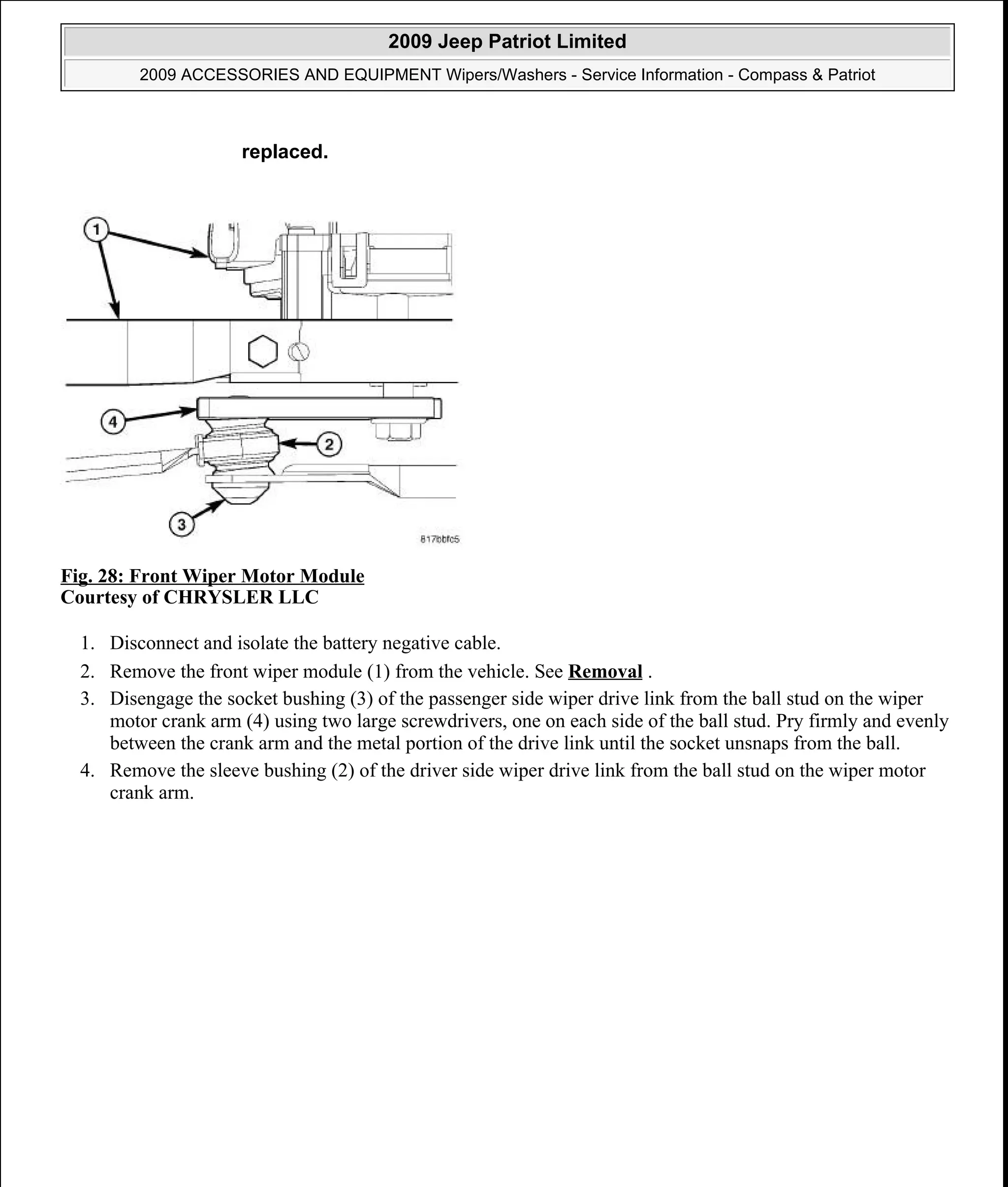 Fig. 28: Front Wiper Motor Module
Courtesy of CHRYSLER LLC
1. Disconnect and isolate the battery negative cable.
2. Remove the front wiper module (1) from the vehicle. See Removal .
3. Disengage the socket bushing (3) of the passenger side wiper drive link from the ball stud on the wiper
motor crank arm (4) using two large screwdrivers, one on each side of the ball stud. Pry firmly and evenly
between the crank arm and the metal portion of the drive link until the socket unsnaps from the ball.
4. Remove the sleeve bushing (2) of the driver side wiper drive link from the ball stud on the wiper motor
crank arm.
replaced.
2009 Jeep Patriot Limited
2009 ACCESSORIES AND EQUIPMENT Wipers/Washers - Service Information - Compass & Patriot
a
Saturday, September 08, 2012 11:00:17 AM Page 39 © 2006 Mitchell Repair Information Company, LLC.
 