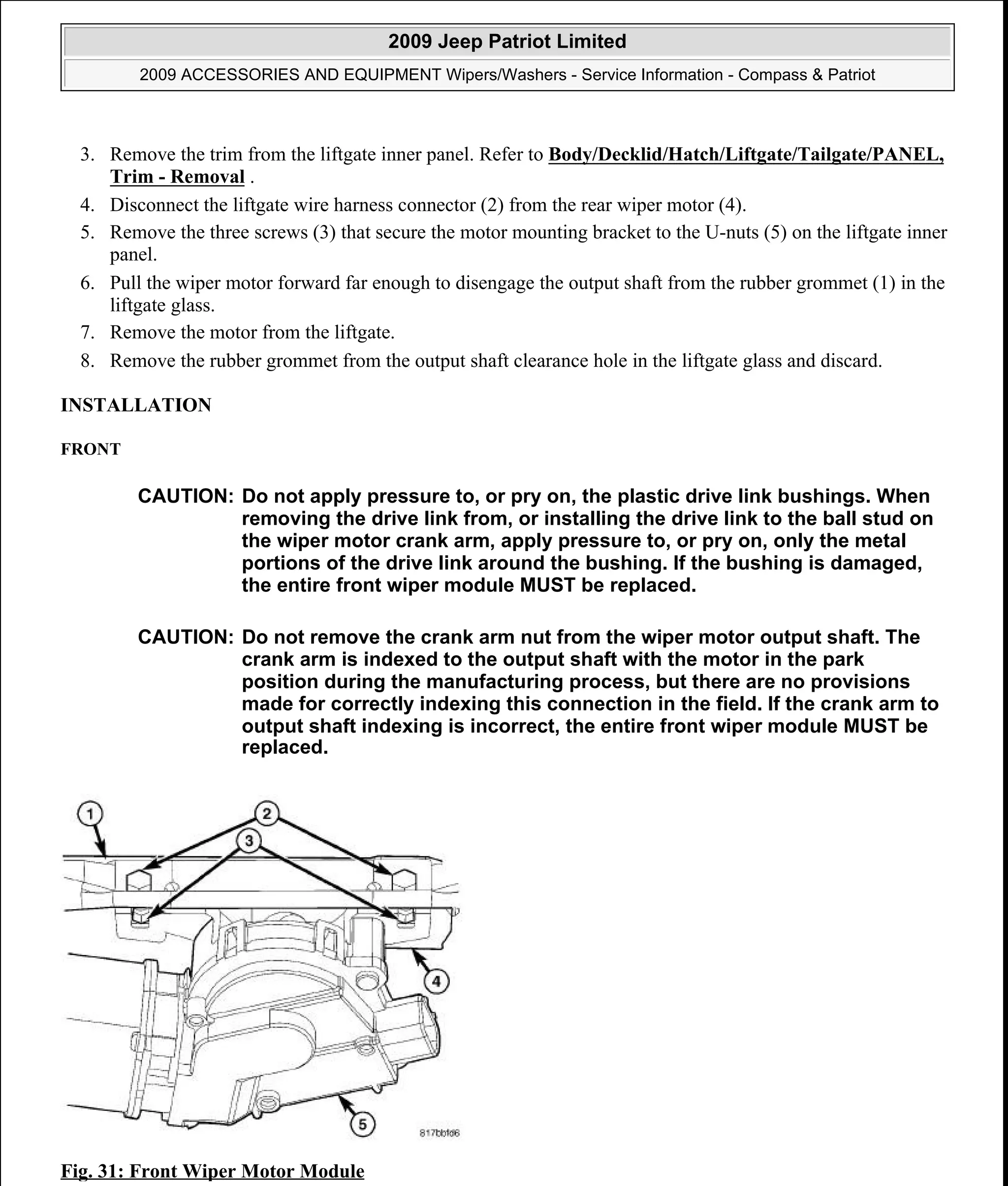 3. Remove the trim from the liftgate inner panel. Refer to Body/Decklid/Hatch/Liftgate/Tailgate/PANEL,
Trim - Removal .
4. Disconnect the liftgate wire harness connector (2) from the rear wiper motor (4).
5. Remove the three screws (3) that secure the motor mounting bracket to the U-nuts (5) on the liftgate inner
panel.
6. Pull the wiper motor forward far enough to disengage the output shaft from the rubber grommet (1) in the
liftgate glass.
7. Remove the motor from the liftgate.
8. Remove the rubber grommet from the output shaft clearance hole in the liftgate glass and discard.
INSTALLATION
FRONT
Fig. 31: Front Wiper Motor Module
CAUTION: Do not apply pressure to, or pry on, the plastic drive link bushings. When
removing the drive link from, or installing the drive link to the ball stud on
the wiper motor crank arm, apply pressure to, or pry on, only the metal
portions of the drive link around the bushing. If the bushing is damaged,
the entire front wiper module MUST be replaced.
CAUTION: Do not remove the crank arm nut from the wiper motor output shaft. The
crank arm is indexed to the output shaft with the motor in the park
position during the manufacturing process, but there are no provisions
made for correctly indexing this connection in the field. If the crank arm to
output shaft indexing is incorrect, the entire front wiper module MUST be
replaced.
2009 Jeep Patriot Limited
2009 ACCESSORIES AND EQUIPMENT Wipers/Washers - Service Information - Compass & Patriot
a
Saturday, September 08, 2012 11:00:17 AM Page 41 © 2006 Mitchell Repair Information Company, LLC.
 