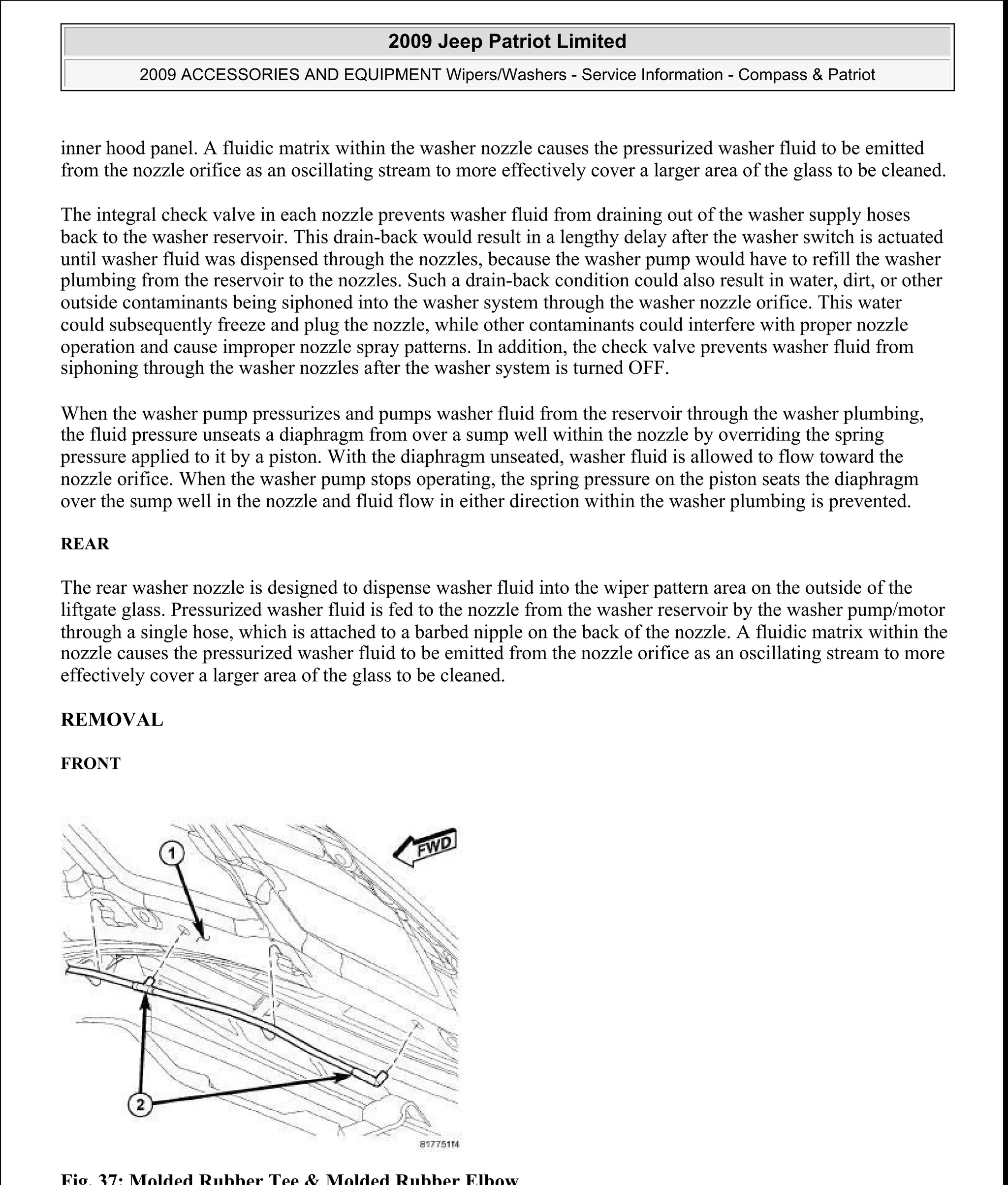 inner hood panel. A fluidic matrix within the washer nozzle causes the pressurized washer fluid to be emitted
from the nozzle orifice as an oscillating stream to more effectively cover a larger area of the glass to be cleaned.
The integral check valve in each nozzle prevents washer fluid from draining out of the washer supply hoses
back to the washer reservoir. This drain-back would result in a lengthy delay after the washer switch is actuated
until washer fluid was dispensed through the nozzles, because the washer pump would have to refill the washer
plumbing from the reservoir to the nozzles. Such a drain-back condition could also result in water, dirt, or other
outside contaminants being siphoned into the washer system through the washer nozzle orifice. This water
could subsequently freeze and plug the nozzle, while other contaminants could interfere with proper nozzle
operation and cause improper nozzle spray patterns. In addition, the check valve prevents washer fluid from
siphoning through the washer nozzles after the washer system is turned OFF.
When the washer pump pressurizes and pumps washer fluid from the reservoir through the washer plumbing,
the fluid pressure unseats a diaphragm from over a sump well within the nozzle by overriding the spring
pressure applied to it by a piston. With the diaphragm unseated, washer fluid is allowed to flow toward the
nozzle orifice. When the washer pump stops operating, the spring pressure on the piston seats the diaphragm
over the sump well in the nozzle and fluid flow in either direction within the washer plumbing is prevented.
REAR
The rear washer nozzle is designed to dispense washer fluid into the wiper pattern area on the outside of the
liftgate glass. Pressurized washer fluid is fed to the nozzle from the washer reservoir by the washer pump/motor
through a single hose, which is attached to a barbed nipple on the back of the nozzle. A fluidic matrix within the
nozzle causes the pressurized washer fluid to be emitted from the nozzle orifice as an oscillating stream to more
effectively cover a larger area of the glass to be cleaned.
REMOVAL
FRONT
Fig. 37: Molded Rubber Tee & Molded Rubber Elbow
2009 Jeep Patriot Limited
2009 ACCESSORIES AND EQUIPMENT Wipers/Washers - Service Information - Compass & Patriot
a
Saturday, September 08, 2012 11:00:17 AM Page 46 © 2006 Mitchell Repair Information Company, LLC.
 