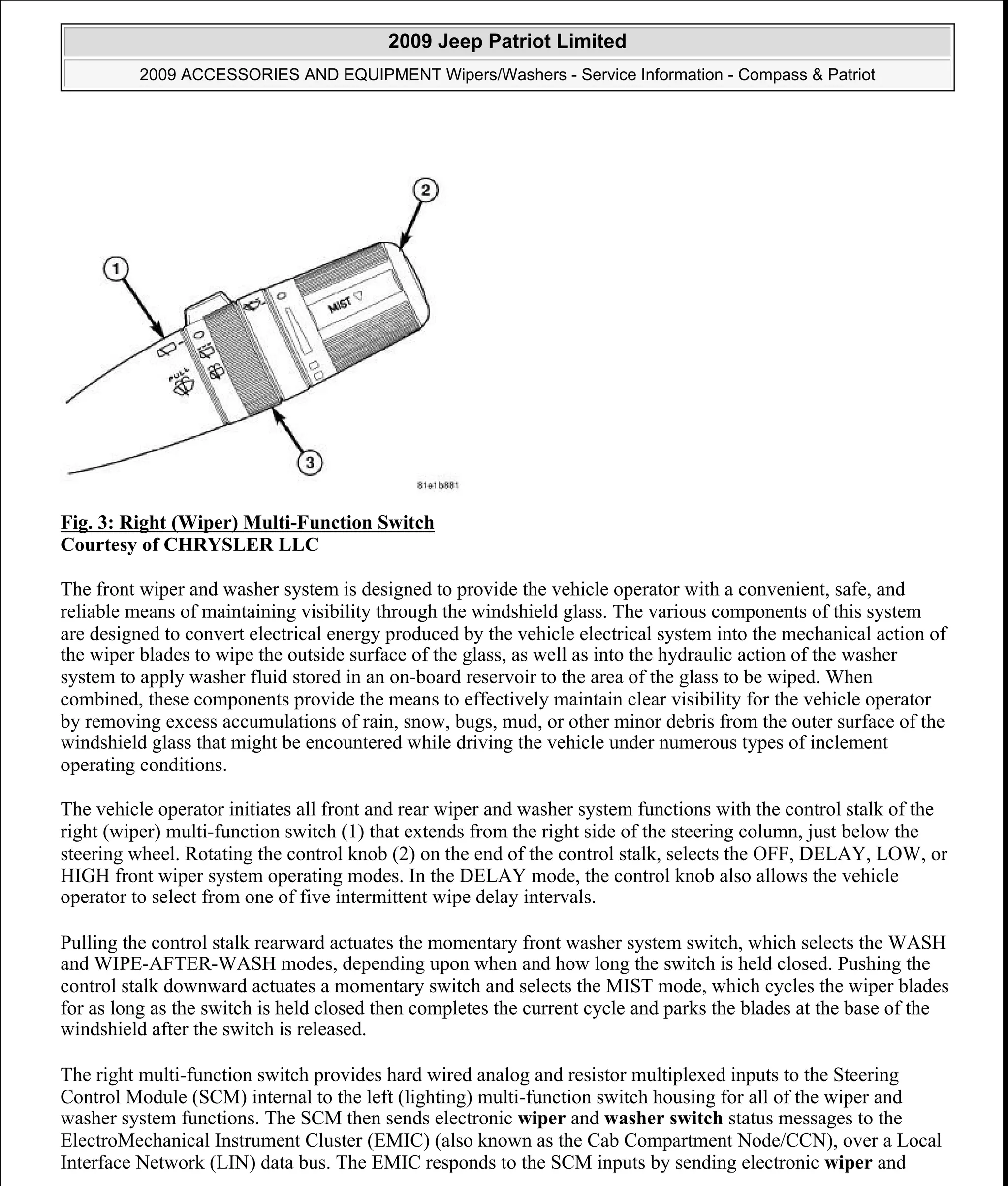 Fig. 3: Right (Wiper) Multi-Function Switch
Courtesy of CHRYSLER LLC
The front wiper and washer system is designed to provide the vehicle operator with a convenient, safe, and
reliable means of maintaining visibility through the windshield glass. The various components of this system
are designed to convert electrical energy produced by the vehicle electrical system into the mechanical action of
the wiper blades to wipe the outside surface of the glass, as well as into the hydraulic action of the washer
system to apply washer fluid stored in an on-board reservoir to the area of the glass to be wiped. When
combined, these components provide the means to effectively maintain clear visibility for the vehicle operator
by removing excess accumulations of rain, snow, bugs, mud, or other minor debris from the outer surface of the
windshield glass that might be encountered while driving the vehicle under numerous types of inclement
operating conditions.
The vehicle operator initiates all front and rear wiper and washer system functions with the control stalk of the
right (wiper) multi-function switch (1) that extends from the right side of the steering column, just below the
steering wheel. Rotating the control knob (2) on the end of the control stalk, selects the OFF, DELAY, LOW, or
HIGH front wiper system operating modes. In the DELAY mode, the control knob also allows the vehicle
operator to select from one of five intermittent wipe delay intervals.
Pulling the control stalk rearward actuates the momentary front washer system switch, which selects the WASH
and WIPE-AFTER-WASH modes, depending upon when and how long the switch is held closed. Pushing the
control stalk downward actuates a momentary switch and selects the MIST mode, which cycles the wiper blades
for as long as the switch is held closed then completes the current cycle and parks the blades at the base of the
windshield after the switch is released.
The right multi-function switch provides hard wired analog and resistor multiplexed inputs to the Steering
Control Module (SCM) internal to the left (lighting) multi-function switch housing for all of the wiper and
washer system functions. The SCM then sends electronic wiper and washer switch status messages to the
ElectroMechanical Instrument Cluster (EMIC) (also known as the Cab Compartment Node/CCN), over a Local
Interface Network (LIN) data bus. The EMIC responds to the SCM inputs by sending electronic wiper and
2009 Jeep Patriot Limited
2009 ACCESSORIES AND EQUIPMENT Wipers/Washers - Service Information - Compass & Patriot
a
Saturday, September 08, 2012 11:00:17 AM Page 5 © 2006 Mitchell Repair Information Company, LLC.
 