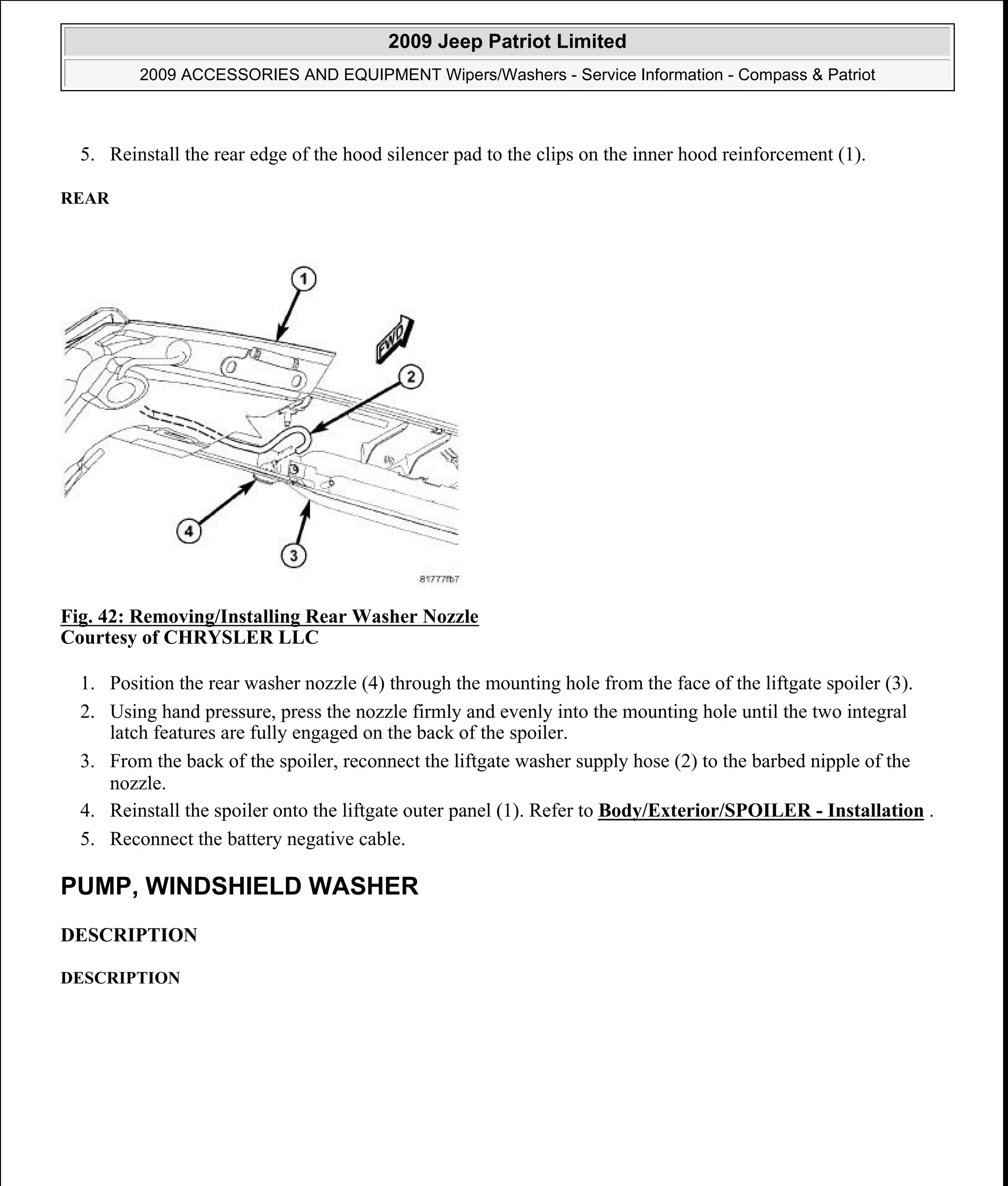 5. Reinstall the rear edge of the hood silencer pad to the clips on the inner hood reinforcement (1).
REAR
Fig. 42: Removing/Installing Rear Washer Nozzle
Courtesy of CHRYSLER LLC
1. Position the rear washer nozzle (4) through the mounting hole from the face of the liftgate spoiler (3).
2. Using hand pressure, press the nozzle firmly and evenly into the mounting hole until the two integral
latch features are fully engaged on the back of the spoiler.
3. From the back of the spoiler, reconnect the liftgate washer supply hose (2) to the barbed nipple of the
nozzle.
4. Reinstall the spoiler onto the liftgate outer panel (1). Refer to Body/Exterior/SPOILER - Installation .
5. Reconnect the battery negative cable.
PUMP, WINDSHIELD WASHER
DESCRIPTION
DESCRIPTION
2009 Jeep Patriot Limited
2009 ACCESSORIES AND EQUIPMENT Wipers/Washers - Service Information - Compass & Patriot
a
Saturday, September 08, 2012 11:00:17 AM Page 50 © 2006 Mitchell Repair Information Company, LLC.
 