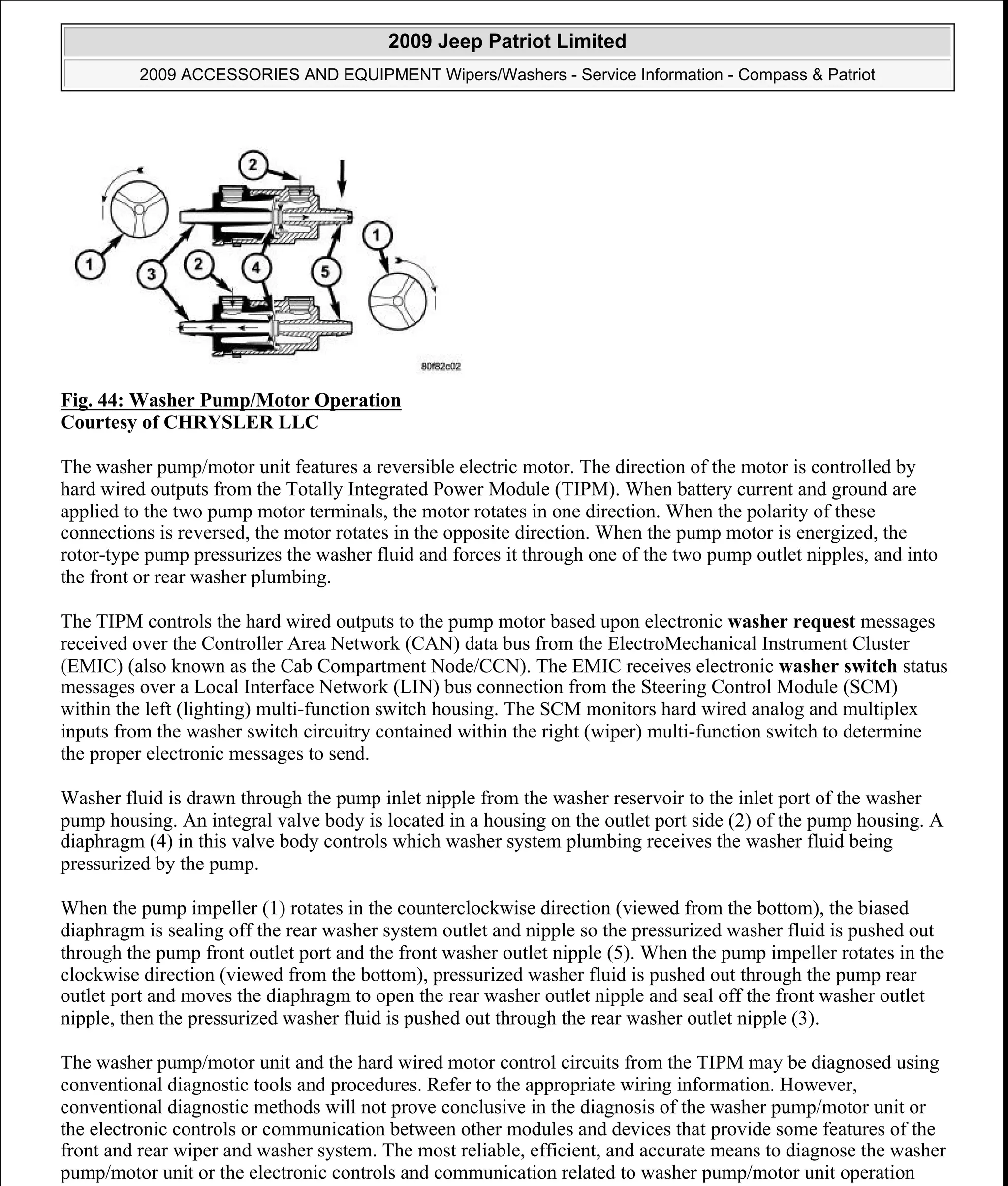 Fig. 44: Washer Pump/Motor Operation
Courtesy of CHRYSLER LLC
The washer pump/motor unit features a reversible electric motor. The direction of the motor is controlled by
hard wired outputs from the Totally Integrated Power Module (TIPM). When battery current and ground are
applied to the two pump motor terminals, the motor rotates in one direction. When the polarity of these
connections is reversed, the motor rotates in the opposite direction. When the pump motor is energized, the
rotor-type pump pressurizes the washer fluid and forces it through one of the two pump outlet nipples, and into
the front or rear washer plumbing.
The TIPM controls the hard wired outputs to the pump motor based upon electronic washer request messages
received over the Controller Area Network (CAN) data bus from the ElectroMechanical Instrument Cluster
(EMIC) (also known as the Cab Compartment Node/CCN). The EMIC receives electronic washer switch status
messages over a Local Interface Network (LIN) bus connection from the Steering Control Module (SCM)
within the left (lighting) multi-function switch housing. The SCM monitors hard wired analog and multiplex
inputs from the washer switch circuitry contained within the right (wiper) multi-function switch to determine
the proper electronic messages to send.
Washer fluid is drawn through the pump inlet nipple from the washer reservoir to the inlet port of the washer
pump housing. An integral valve body is located in a housing on the outlet port side (2) of the pump housing. A
diaphragm (4) in this valve body controls which washer system plumbing receives the washer fluid being
pressurized by the pump.
When the pump impeller (1) rotates in the counterclockwise direction (viewed from the bottom), the biased
diaphragm is sealing off the rear washer system outlet and nipple so the pressurized washer fluid is pushed out
through the pump front outlet port and the front washer outlet nipple (5). When the pump impeller rotates in the
clockwise direction (viewed from the bottom), pressurized washer fluid is pushed out through the pump rear
outlet port and moves the diaphragm to open the rear washer outlet nipple and seal off the front washer outlet
nipple, then the pressurized washer fluid is pushed out through the rear washer outlet nipple (3).
The washer pump/motor unit and the hard wired motor control circuits from the TIPM may be diagnosed using
conventional diagnostic tools and procedures. Refer to the appropriate wiring information. However,
conventional diagnostic methods will not prove conclusive in the diagnosis of the washer pump/motor unit or
the electronic controls or communication between other modules and devices that provide some features of the
front and rear wiper and washer system. The most reliable, efficient, and accurate means to diagnose the washer
pump/motor unit or the electronic controls and communication related to washer pump/motor unit operation
2009 Jeep Patriot Limited
2009 ACCESSORIES AND EQUIPMENT Wipers/Washers - Service Information - Compass & Patriot
a
Saturday, September 08, 2012 11:00:17 AM Page 52 © 2006 Mitchell Repair Information Company, LLC.
 