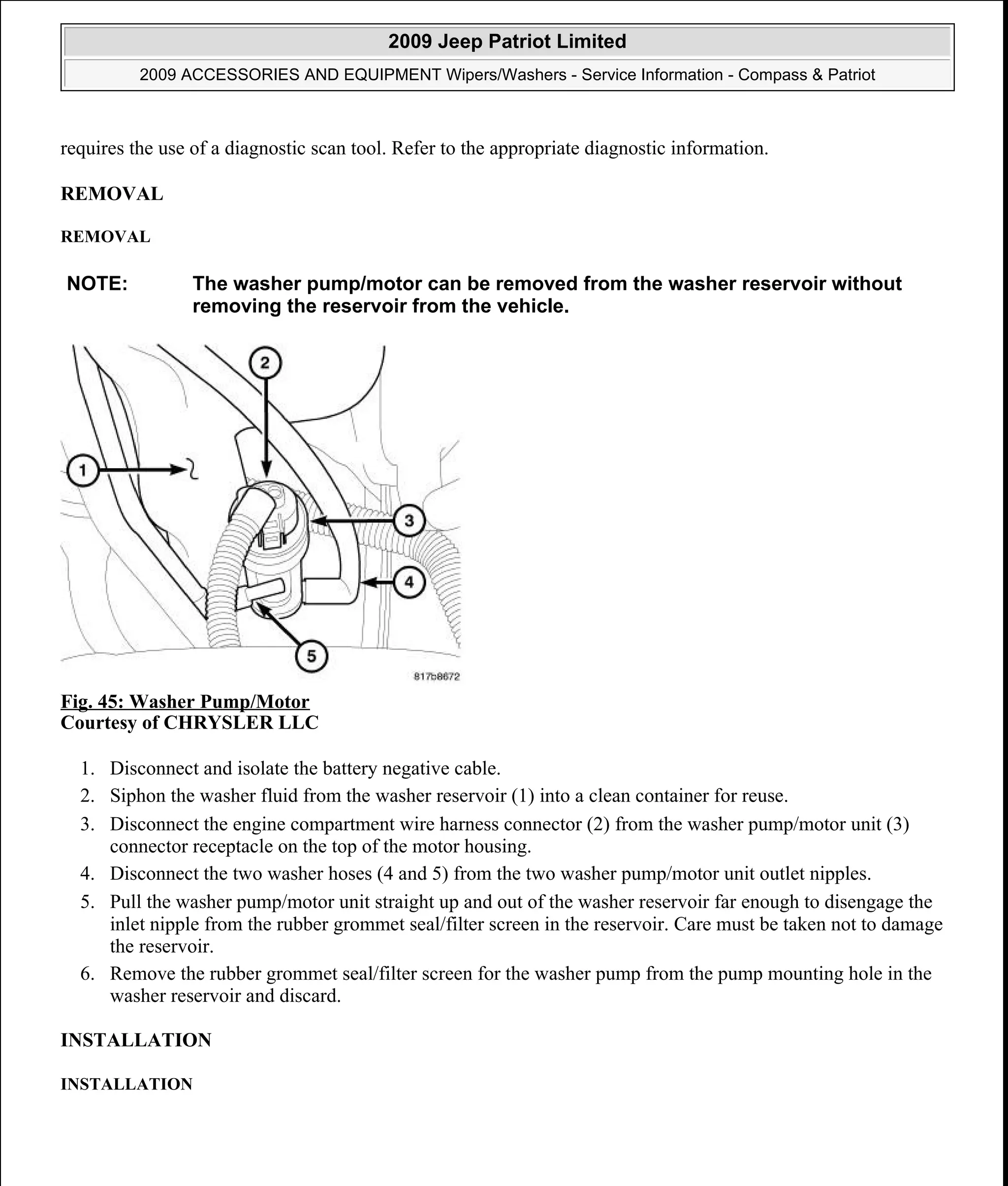requires the use of a diagnostic scan tool. Refer to the appropriate diagnostic information.
REMOVAL
REMOVAL
Fig. 45: Washer Pump/Motor
Courtesy of CHRYSLER LLC
1. Disconnect and isolate the battery negative cable.
2. Siphon the washer fluid from the washer reservoir (1) into a clean container for reuse.
3. Disconnect the engine compartment wire harness connector (2) from the washer pump/motor unit (3)
connector receptacle on the top of the motor housing.
4. Disconnect the two washer hoses (4 and 5) from the two washer pump/motor unit outlet nipples.
5. Pull the washer pump/motor unit straight up and out of the washer reservoir far enough to disengage the
inlet nipple from the rubber grommet seal/filter screen in the reservoir. Care must be taken not to damage
the reservoir.
6. Remove the rubber grommet seal/filter screen for the washer pump from the pump mounting hole in the
washer reservoir and discard.
INSTALLATION
INSTALLATION
NOTE: The washer pump/motor can be removed from the washer reservoir without
removing the reservoir from the vehicle.
2009 Jeep Patriot Limited
2009 ACCESSORIES AND EQUIPMENT Wipers/Washers - Service Information - Compass & Patriot
a
Saturday, September 08, 2012 11:00:17 AM Page 53 © 2006 Mitchell Repair Information Company, LLC.
 