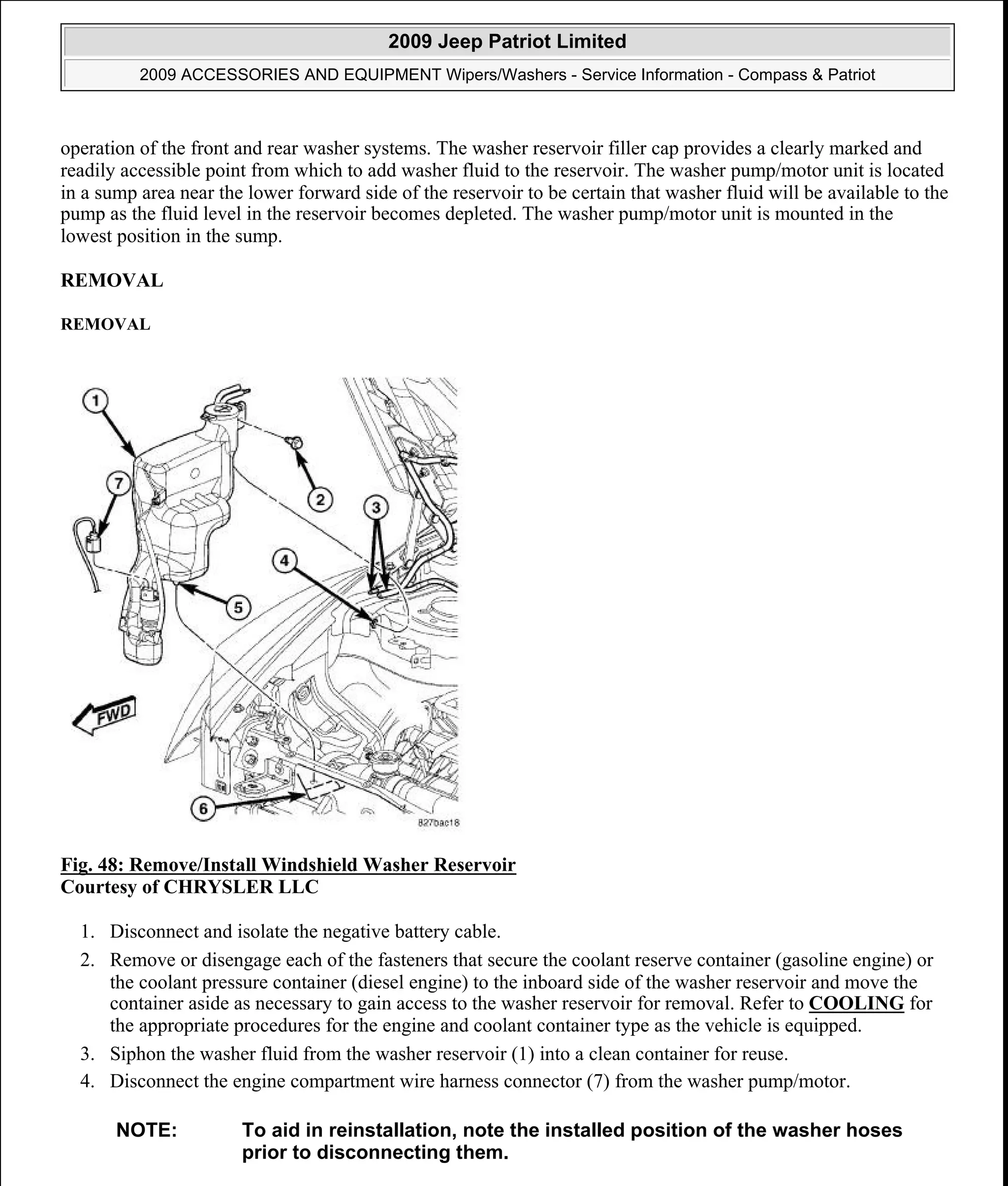 operation of the front and rear washer systems. The washer reservoir filler cap provides a clearly marked and
readily accessible point from which to add washer fluid to the reservoir. The washer pump/motor unit is located
in a sump area near the lower forward side of the reservoir to be certain that washer fluid will be available to the
pump as the fluid level in the reservoir becomes depleted. The washer pump/motor unit is mounted in the
lowest position in the sump.
REMOVAL
REMOVAL
Fig. 48: Remove/Install Windshield Washer Reservoir
Courtesy of CHRYSLER LLC
1. Disconnect and isolate the negative battery cable.
2. Remove or disengage each of the fasteners that secure the coolant reserve container (gasoline engine) or
the coolant pressure container (diesel engine) to the inboard side of the washer reservoir and move the
container aside as necessary to gain access to the washer reservoir for removal. Refer to COOLING for
the appropriate procedures for the engine and coolant container type as the vehicle is equipped.
3. Siphon the washer fluid from the washer reservoir (1) into a clean container for reuse.
4. Disconnect the engine compartment wire harness connector (7) from the washer pump/motor.
NOTE: To aid in reinstallation, note the installed position of the washer hoses
prior to disconnecting them.
2009 Jeep Patriot Limited
2009 ACCESSORIES AND EQUIPMENT Wipers/Washers - Service Information - Compass & Patriot
a
Saturday, September 08, 2012 11:00:17 AM Page 56 © 2006 Mitchell Repair Information Company, LLC.
 