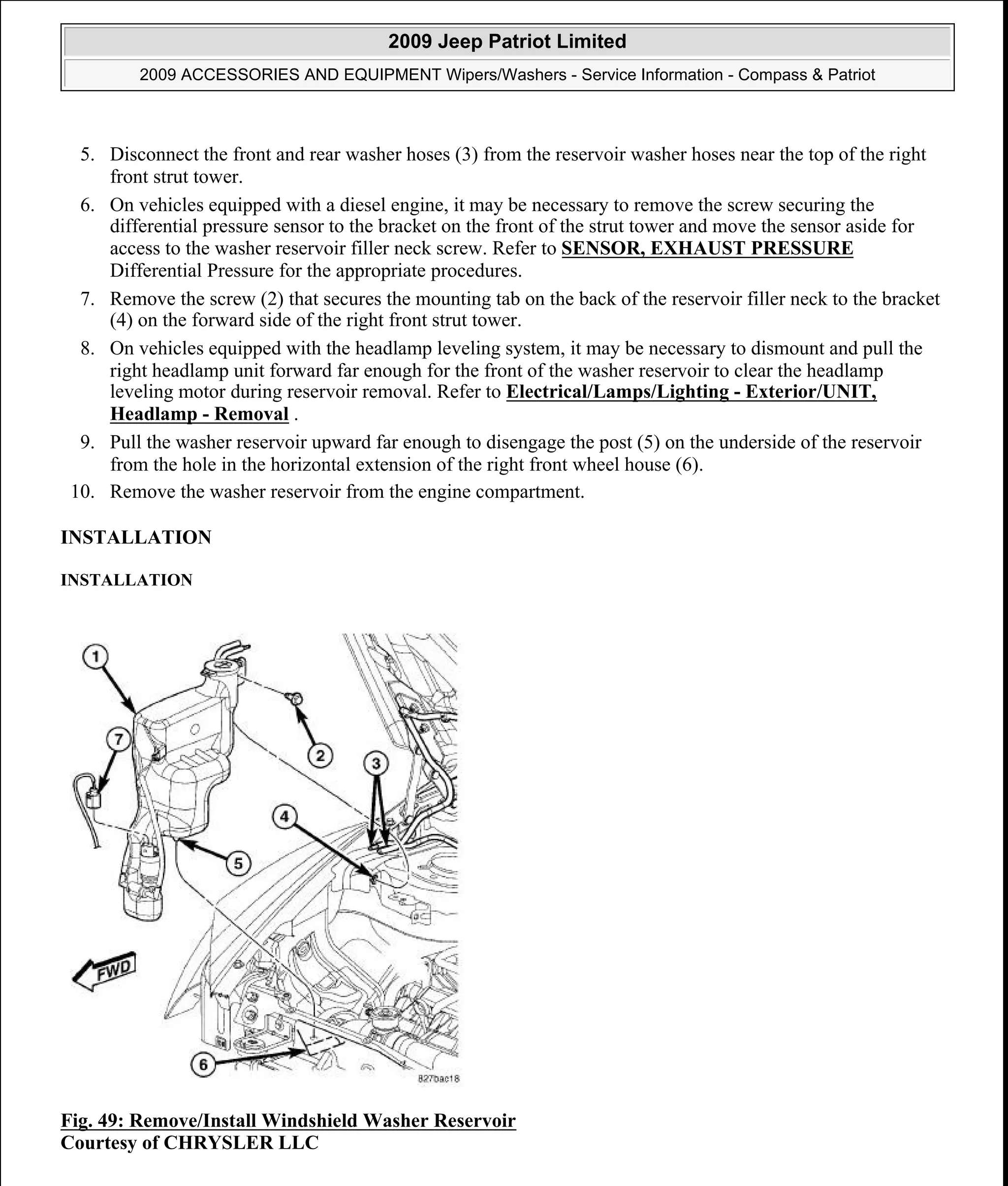5. Disconnect the front and rear washer hoses (3) from the reservoir washer hoses near the top of the right
front strut tower.
6. On vehicles equipped with a diesel engine, it may be necessary to remove the screw securing the
differential pressure sensor to the bracket on the front of the strut tower and move the sensor aside for
access to the washer reservoir filler neck screw. Refer to SENSOR, EXHAUST PRESSURE
Differential Pressure for the appropriate procedures.
7. Remove the screw (2) that secures the mounting tab on the back of the reservoir filler neck to the bracket
(4) on the forward side of the right front strut tower.
8. On vehicles equipped with the headlamp leveling system, it may be necessary to dismount and pull the
right headlamp unit forward far enough for the front of the washer reservoir to clear the headlamp
leveling motor during reservoir removal. Refer to Electrical/Lamps/Lighting - Exterior/UNIT,
Headlamp - Removal .
9. Pull the washer reservoir upward far enough to disengage the post (5) on the underside of the reservoir
from the hole in the horizontal extension of the right front wheel house (6).
10. Remove the washer reservoir from the engine compartment.
INSTALLATION
INSTALLATION
Fig. 49: Remove/Install Windshield Washer Reservoir
Courtesy of CHRYSLER LLC
2009 Jeep Patriot Limited
2009 ACCESSORIES AND EQUIPMENT Wipers/Washers - Service Information - Compass & Patriot
a
Saturday, September 08, 2012 11:00:17 AM Page 57 © 2006 Mitchell Repair Information Company, LLC.
 