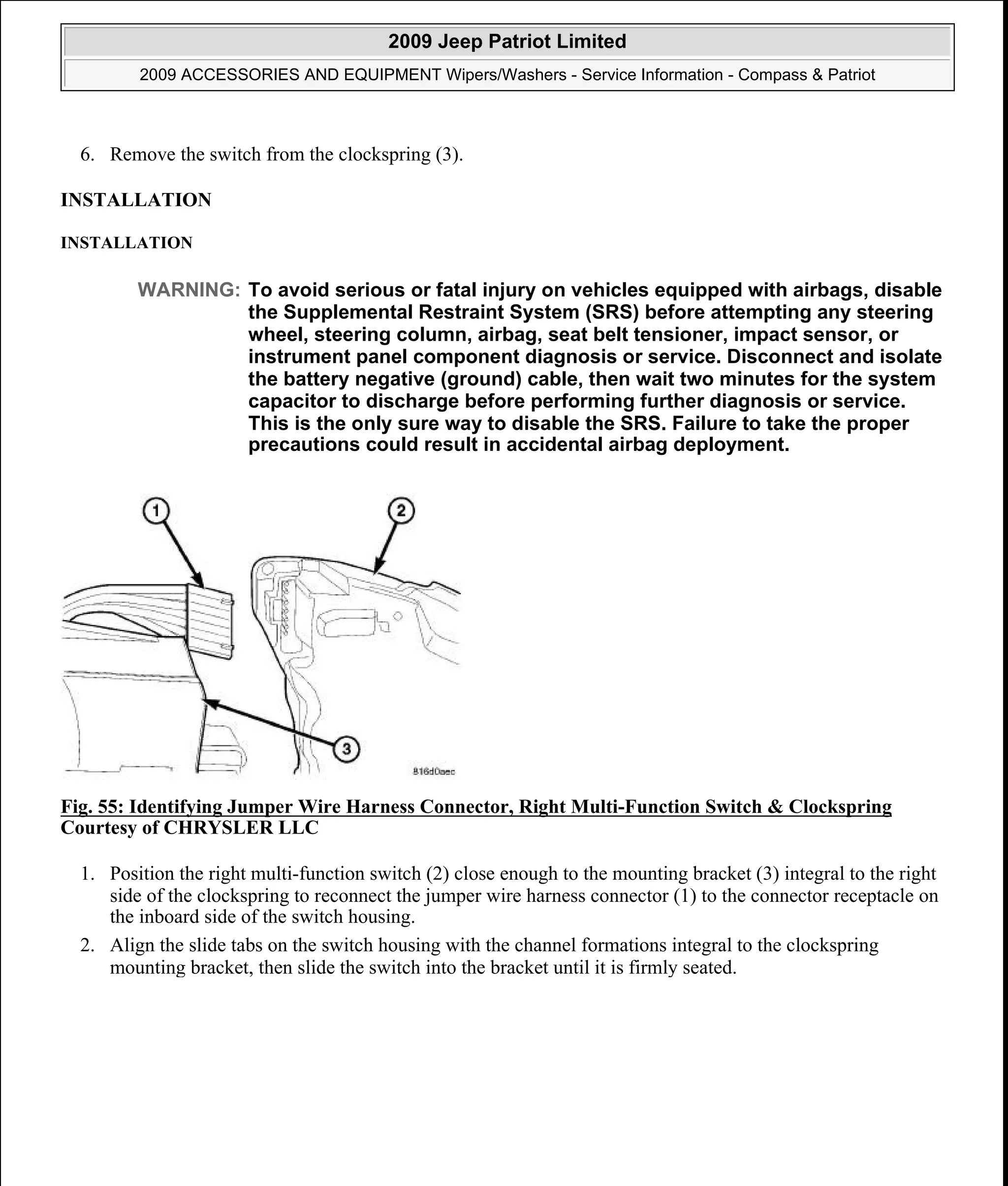 6. Remove the switch from the clockspring (3).
INSTALLATION
INSTALLATION
Fig. 55: Identifying Jumper Wire Harness Connector, Right Multi-Function Switch & Clockspring
Courtesy of CHRYSLER LLC
1. Position the right multi-function switch (2) close enough to the mounting bracket (3) integral to the right
side of the clockspring to reconnect the jumper wire harness connector (1) to the connector receptacle on
the inboard side of the switch housing.
2. Align the slide tabs on the switch housing with the channel formations integral to the clockspring
mounting bracket, then slide the switch into the bracket until it is firmly seated.
WARNING: To avoid serious or fatal injury on vehicles equipped with airbags, disable
the Supplemental Restraint System (SRS) before attempting any steering
wheel, steering column, airbag, seat belt tensioner, impact sensor, or
instrument panel component diagnosis or service. Disconnect and isolate
the battery negative (ground) cable, then wait two minutes for the system
capacitor to discharge before performing further diagnosis or service.
This is the only sure way to disable the SRS. Failure to take the proper
precautions could result in accidental airbag deployment.
2009 Jeep Patriot Limited
2009 ACCESSORIES AND EQUIPMENT Wipers/Washers - Service Information - Compass & Patriot
a
Saturday, September 08, 2012 11:00:17 AM Page 65 © 2006 Mitchell Repair Information Company, LLC.
 