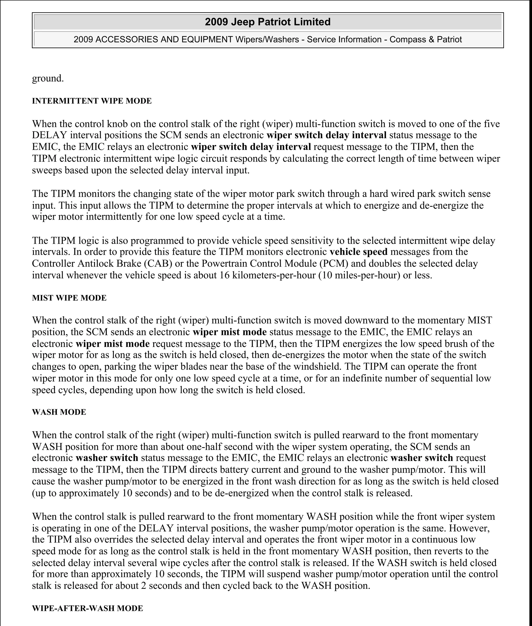 ground.
INTERMITTENT WIPE MODE
When the control knob on the control stalk of the right (wiper) multi-function switch is moved to one of the five
DELAY interval positions the SCM sends an electronic wiper switch delay interval status message to the
EMIC, the EMIC relays an electronic wiper switch delay interval request message to the TIPM, then the
TIPM electronic intermittent wipe logic circuit responds by calculating the correct length of time between wiper
sweeps based upon the selected delay interval input.
The TIPM monitors the changing state of the wiper motor park switch through a hard wired park switch sense
input. This input allows the TIPM to determine the proper intervals at which to energize and de-energize the
wiper motor intermittently for one low speed cycle at a time.
The TIPM logic is also programmed to provide vehicle speed sensitivity to the selected intermittent wipe delay
intervals. In order to provide this feature the TIPM monitors electronic vehicle speed messages from the
Controller Antilock Brake (CAB) or the Powertrain Control Module (PCM) and doubles the selected delay
interval whenever the vehicle speed is about 16 kilometers-per-hour (10 miles-per-hour) or less.
MIST WIPE MODE
When the control stalk of the right (wiper) multi-function switch is moved downward to the momentary MIST
position, the SCM sends an electronic wiper mist mode status message to the EMIC, the EMIC relays an
electronic wiper mist mode request message to the TIPM, then the TIPM energizes the low speed brush of the
wiper motor for as long as the switch is held closed, then de-energizes the motor when the state of the switch
changes to open, parking the wiper blades near the base of the windshield. The TIPM can operate the front
wiper motor in this mode for only one low speed cycle at a time, or for an indefinite number of sequential low
speed cycles, depending upon how long the switch is held closed.
WASH MODE
When the control stalk of the right (wiper) multi-function switch is pulled rearward to the front momentary
WASH position for more than about one-half second with the wiper system operating, the SCM sends an
electronic washer switch status message to the EMIC, the EMIC relays an electronic washer switch request
message to the TIPM, then the TIPM directs battery current and ground to the washer pump/motor. This will
cause the washer pump/motor to be energized in the front wash direction for as long as the switch is held closed
(up to approximately 10 seconds) and to be de-energized when the control stalk is released.
When the control stalk is pulled rearward to the front momentary WASH position while the front wiper system
is operating in one of the DELAY interval positions, the washer pump/motor operation is the same. However,
the TIPM also overrides the selected delay interval and operates the front wiper motor in a continuous low
speed mode for as long as the control stalk is held in the front momentary WASH position, then reverts to the
selected delay interval several wipe cycles after the control stalk is released. If the WASH switch is held closed
for more than approximately 10 seconds, the TIPM will suspend washer pump/motor operation until the control
stalk is released for about 2 seconds and then cycled back to the WASH position.
WIPE-AFTER-WASH MODE
2009 Jeep Patriot Limited
2009 ACCESSORIES AND EQUIPMENT Wipers/Washers - Service Information - Compass & Patriot
a
Saturday, September 08, 2012 11:00:17 AM Page 7 © 2006 Mitchell Repair Information Company, LLC.
 