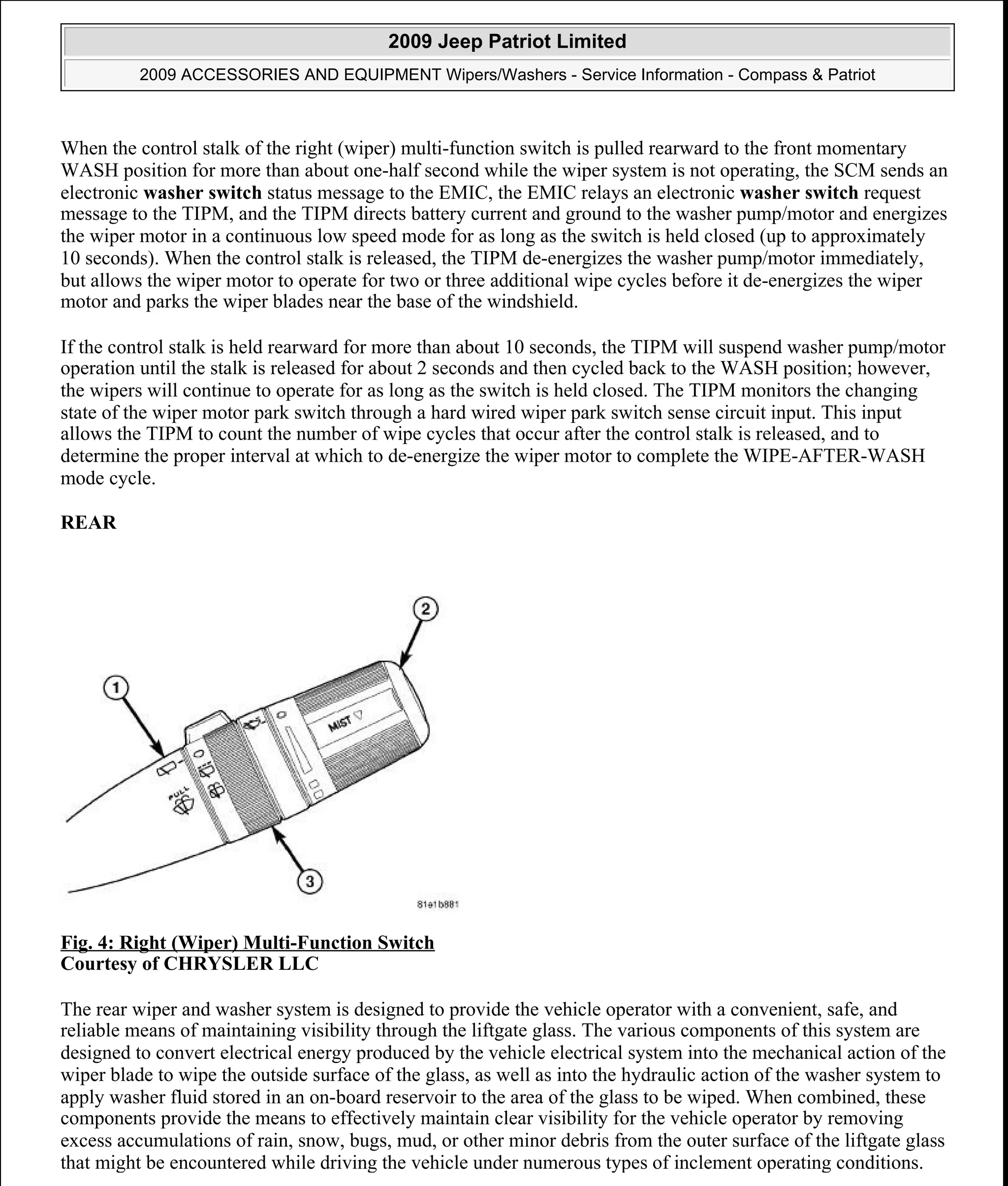 When the control stalk of the right (wiper) multi-function switch is pulled rearward to the front momentary
WASH position for more than about one-half second while the wiper system is not operating, the SCM sends an
electronic washer switch status message to the EMIC, the EMIC relays an electronic washer switch request
message to the TIPM, and the TIPM directs battery current and ground to the washer pump/motor and energizes
the wiper motor in a continuous low speed mode for as long as the switch is held closed (up to approximately
10 seconds). When the control stalk is released, the TIPM de-energizes the washer pump/motor immediately,
but allows the wiper motor to operate for two or three additional wipe cycles before it de-energizes the wiper
motor and parks the wiper blades near the base of the windshield.
If the control stalk is held rearward for more than about 10 seconds, the TIPM will suspend washer pump/motor
operation until the stalk is released for about 2 seconds and then cycled back to the WASH position; however,
the wipers will continue to operate for as long as the switch is held closed. The TIPM monitors the changing
state of the wiper motor park switch through a hard wired wiper park switch sense circuit input. This input
allows the TIPM to count the number of wipe cycles that occur after the control stalk is released, and to
determine the proper interval at which to de-energize the wiper motor to complete the WIPE-AFTER-WASH
mode cycle.
REAR
Fig. 4: Right (Wiper) Multi-Function Switch
Courtesy of CHRYSLER LLC
The rear wiper and washer system is designed to provide the vehicle operator with a convenient, safe, and
reliable means of maintaining visibility through the liftgate glass. The various components of this system are
designed to convert electrical energy produced by the vehicle electrical system into the mechanical action of the
wiper blade to wipe the outside surface of the glass, as well as into the hydraulic action of the washer system to
apply washer fluid stored in an on-board reservoir to the area of the glass to be wiped. When combined, these
components provide the means to effectively maintain clear visibility for the vehicle operator by removing
excess accumulations of rain, snow, bugs, mud, or other minor debris from the outer surface of the liftgate glass
that might be encountered while driving the vehicle under numerous types of inclement operating conditions.
2009 Jeep Patriot Limited
2009 ACCESSORIES AND EQUIPMENT Wipers/Washers - Service Information - Compass & Patriot
a
Saturday, September 08, 2012 11:00:17 AM Page 8 © 2006 Mitchell Repair Information Company, LLC.
 