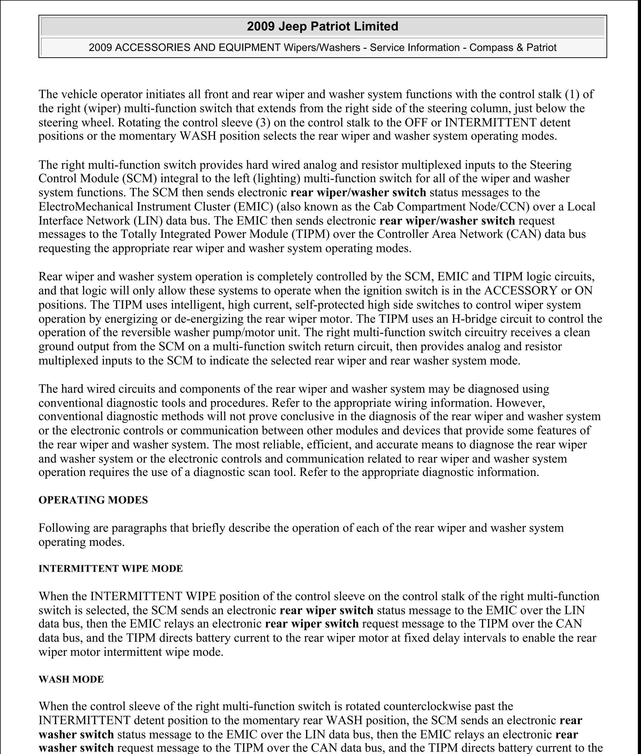 The vehicle operator initiates all front and rear wiper and washer system functions with the control stalk (1) of
the right (wiper) multi-function switch that extends from the right side of the steering column, just below the
steering wheel. Rotating the control sleeve (3) on the control stalk to the OFF or INTERMITTENT detent
positions or the momentary WASH position selects the rear wiper and washer system operating modes.
The right multi-function switch provides hard wired analog and resistor multiplexed inputs to the Steering
Control Module (SCM) integral to the left (lighting) multi-function switch for all of the wiper and washer
system functions. The SCM then sends electronic rear wiper/washer switch status messages to the
ElectroMechanical Instrument Cluster (EMIC) (also known as the Cab Compartment Node/CCN) over a Local
Interface Network (LIN) data bus. The EMIC then sends electronic rear wiper/washer switch request
messages to the Totally Integrated Power Module (TIPM) over the Controller Area Network (CAN) data bus
requesting the appropriate rear wiper and washer system operating modes.
Rear wiper and washer system operation is completely controlled by the SCM, EMIC and TIPM logic circuits,
and that logic will only allow these systems to operate when the ignition switch is in the ACCESSORY or ON
positions. The TIPM uses intelligent, high current, self-protected high side switches to control wiper system
operation by energizing or de-energizing the rear wiper motor. The TIPM uses an H-bridge circuit to control the
operation of the reversible washer pump/motor unit. The right multi-function switch circuitry receives a clean
ground output from the SCM on a multi-function switch return circuit, then provides analog and resistor
multiplexed inputs to the SCM to indicate the selected rear wiper and rear washer system mode.
The hard wired circuits and components of the rear wiper and washer system may be diagnosed using
conventional diagnostic tools and procedures. Refer to the appropriate wiring information. However,
conventional diagnostic methods will not prove conclusive in the diagnosis of the rear wiper and washer system
or the electronic controls or communication between other modules and devices that provide some features of
the rear wiper and washer system. The most reliable, efficient, and accurate means to diagnose the rear wiper
and washer system or the electronic controls and communication related to rear wiper and washer system
operation requires the use of a diagnostic scan tool. Refer to the appropriate diagnostic information.
OPERATING MODES
Following are paragraphs that briefly describe the operation of each of the rear wiper and washer system
operating modes.
INTERMITTENT WIPE MODE
When the INTERMITTENT WIPE position of the control sleeve on the control stalk of the right multi-function
switch is selected, the SCM sends an electronic rear wiper switch status message to the EMIC over the LIN
data bus, then the EMIC relays an electronic rear wiper switch request message to the TIPM over the CAN
data bus, and the TIPM directs battery current to the rear wiper motor at fixed delay intervals to enable the rear
wiper motor intermittent wipe mode.
WASH MODE
When the control sleeve of the right multi-function switch is rotated counterclockwise past the
INTERMITTENT detent position to the momentary rear WASH position, the SCM sends an electronic rear
washer switch status message to the EMIC over the LIN data bus, then the EMIC relays an electronic rear
washer switch request message to the TIPM over the CAN data bus, and the TIPM directs battery current to the
2009 Jeep Patriot Limited
2009 ACCESSORIES AND EQUIPMENT Wipers/Washers - Service Information - Compass & Patriot
a
Saturday, September 08, 2012 11:00:17 AM Page 9 © 2006 Mitchell Repair Information Company, LLC.
 