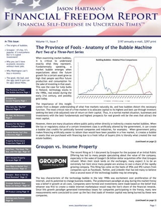 In This Issue:                Volume 11, Issue 7                                                              $197 annually e-mail, $297 print
• The origins of bubbles.

• Groupon - it’s hip, it’s
                              The Province of Fools – Anatomy of the Bubble Machine
  popular, it’s everywhere.   Part Two of a Three-Part Series
  But is it a good
  investment?                 When examining market bubbles,
• Why you can’t have          it is critical to understand
  economic recovery           exactly what they represent.
  without more jobs.          Fundamentally       speaking,      a
• Why Washington can’t
                              market bubble emerges when
  buy a recovery.             expectations about the future
                              growth for a certain asset grow so
• The good, the bad, and      high that people sacriﬁce future
  the ugly (and it sure can   production and consumption for
  be ugly) about HOAs.
                              the sake of investing in that asset.
                              This was the case for tulip bulbs
 The Province of Fools -      in Holland, technology stocks in
 The Bubble Machine Page 1    the 1990s, real estate during the
                              early 21st century, and possibly
 Groupon vs.                  gold today.
 Income Property Page 1
                              The importance of this insight
 Who Gets the “Big Kid”       comes from a deeper understanding of what free markets naturally do, and how bubbles distort this necessary
 Returns? Page 4              function. The most critical role of a free market is to allocate capital to its highest and best use through investors
                              seeking the best (risk-adjusted) rate of return on their capital. Thus, in a normal market situation, businesses and
 No Jobs, No Recovery         investments with the best fundamentals and highest prospects for real growth will be the ones that attract the
 Page 5                       most capital.

 Reasons For the Home         However, there are many situations where public policy either directly or indirectly creates market bubbles. When
 Price Collapse Page 6        the tax or regulatory status of a certain investment class is artiﬁcially altered by the government, it can create
                              a bubble (tax credits for politically favored companies and industries, for example). When government policy
 Federal Money Can’t Buy      makes ﬁnancing artiﬁcially easier to obtain than would have been possible in a free market, it creates a bubble
 a Recovery Page 7            in assets that are purchased with ﬁnancing due to a fresh inﬂux of buyers (this is literally what created the real
                              estate bubble).
 Property Performance                                                                                                          (continued on page 2)
 Projections Pages 8-9


 HOA Fees - The Good, The
                              Groupon vs. Income Property
 Bad, and The Ugly Page 10                                      The recent ﬁling an S-1 document by Groupon for the purpose of an Initial Public
                                                                Offering has led to many people speculating about the value of the company,
 2011 Income Property                                           especially in the wake of Google’s $6 billion dollar acquisition offer that Groupon
 Forecast Page 10
                                                                refused. When their stock lands on the exchanges, many expect it to be an
                                                                extremely hot item since many people are anxious to own a share of the rapidly
 New Ways to Market Your                                        growing company. This ﬁling has come on the heels of IPOs and IPO rumors from
 Home Business Page 12
                                                                companies such as Facebook, Twitter, and LinkedIn that has led many to believe
                                                                that a second wave of the technology bubble may be emerging.
 Groupon - Boon or Fail for
 Small Business? Page 13
                              The key characteristic of the technology bubble in the late 1990s was excitement over proliferation of the
                              Internet, and its potential to change business models. The predominant paradigm at play during this market frenzy
 Strategic Default: Now       was a belief in growth at all costs. Companies were formed and investments were made based on the belief that
 Banks are Doing It Page 14
                              whoever was ﬁrst to create a viable Internet marketplace would reap the lion’s share of the ﬁnancial rewards.
                              Since this growth paradigm generated tremendous losses for companies participating in the frenzy, many new
 PP Product Listing Page 15
                              measurements were concocted to cover up the fact that loads of investor capital was being burned by these new
                              companies.
 Nothing Lasts Forever
 Page 16                                                                                                                       (continued on page 3)

                                                               www.JasonHartman.com                                                           Page 1
 