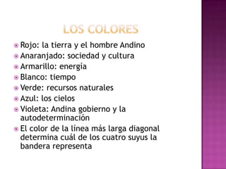 los coloresRojo: la tierra y el hombre AndinoAnaranjado: sociedad y culturaArmarillo: energíaBlanco: tiempoVerde: recursos naturalesAzul: los cielosVioleta: Andina gobierno y la autodeterminaciónEl color de la línea más larga diagonal determina cuál de los cuatro suyus la bandera representa