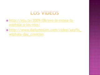 los videoshttp://eju.tv/2009/08/evo-le-ensea-la-wiphala-a-los-nios/http://www.dailymotion.com/video/xeyi5s_wiphala-day_creation