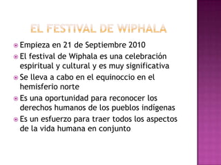 El festival de wiphalaEmpieza en 21 de Septiembre 2010El festival de Wiphala es una celebración espiritual y cultural y es muy significativaSe lleva a cabo en el equinoccio en el hemisferio norteEs una oportunidad para reconocer los derechos humanos de los pueblos indígenasEs un esfuerzo para traer todos los aspectos de la vida humana en conjunto