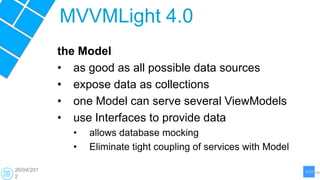 MVVMLight 4.0
            the Model
            • as good as all possible data sources
            • expose data as collections
            • one Model can serve several ViewModels
            • use Interfaces to provide data
              •   allows database mocking
              •   Eliminate tight coupling of services with Model

26/04/201
2
 