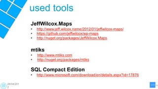 used tools
            JeffWilcox.Maps
            •   http://www.jeff.wilcox.name/2012/01/jeffwilcox-maps/
            •   https://github.com/jeffwilcox/wp-maps
            •   http://nuget.org/packages/JeffWilcox.Maps


            mtiks
            •   http://www.mtiks.com
            •   http://nuget.org/packages/mtiks

            SQL Compact Edition
            •   http://www.microsoft.com/download/en/details.aspx?id=17876

26/04/201
2
 