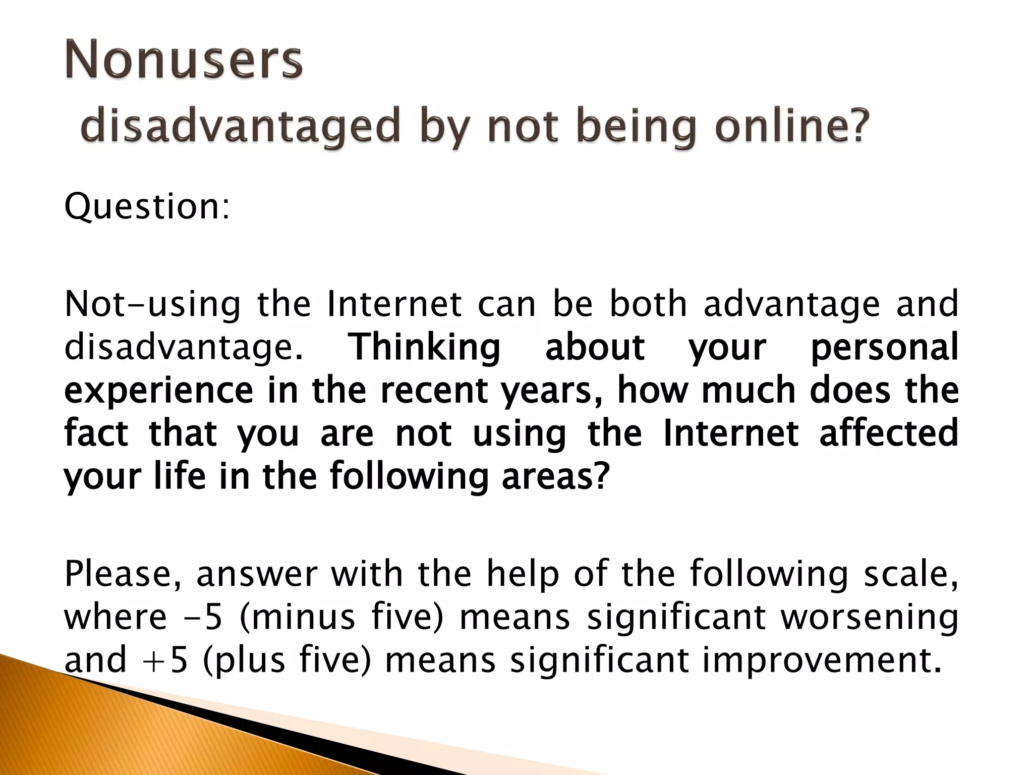 Question:
Not-using the Internet can be both advantage and
disadvantage. Thinking about your personal
experience in the recent years, how much does the
fact that you are not using the Internet affected
your life in the following areas?
Please, answer with the help of the following scale,
where -5 (minus five) means significant worsening
and +5 (plus five) means significant improvement.
 