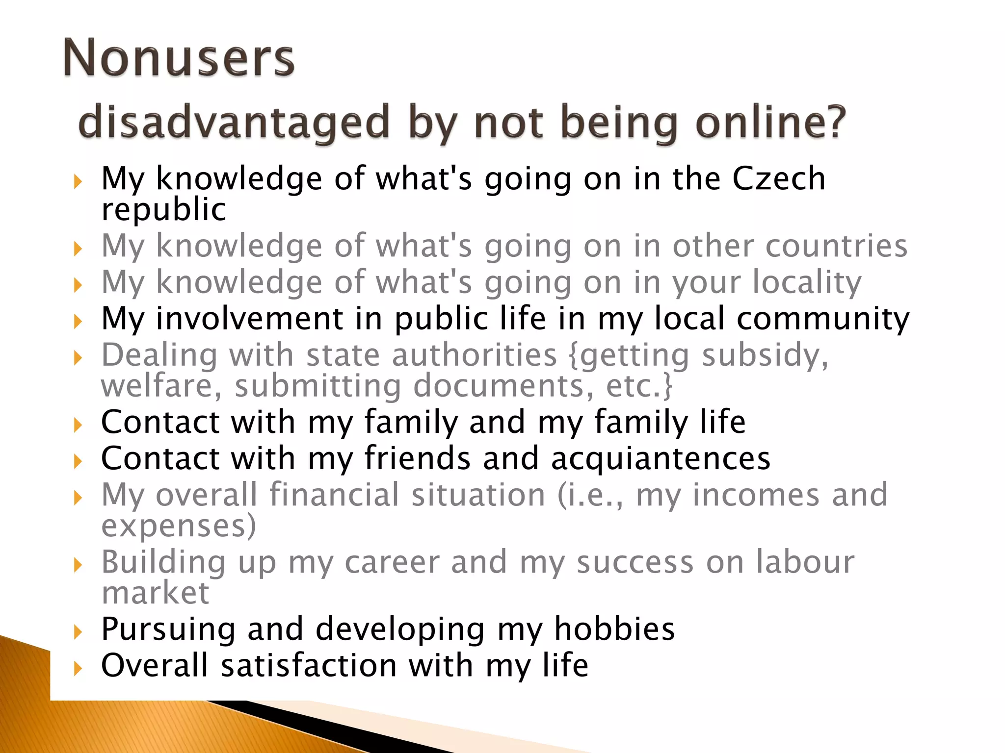  My knowledge of what's going on in the Czech
republic
 My knowledge of what's going on in other countries
 My knowledge of what's going on in your locality
 My involvement in public life in my local community
 Dealing with state authorities {getting subsidy,
welfare, submitting documents, etc.}
 Contact with my family and my family life
 Contact with my friends and acquiantences
 My overall financial situation (i.e., my incomes and
expenses)
 Building up my career and my success on labour
market
 Pursuing and developing my hobbies
 Overall satisfaction with my life
 