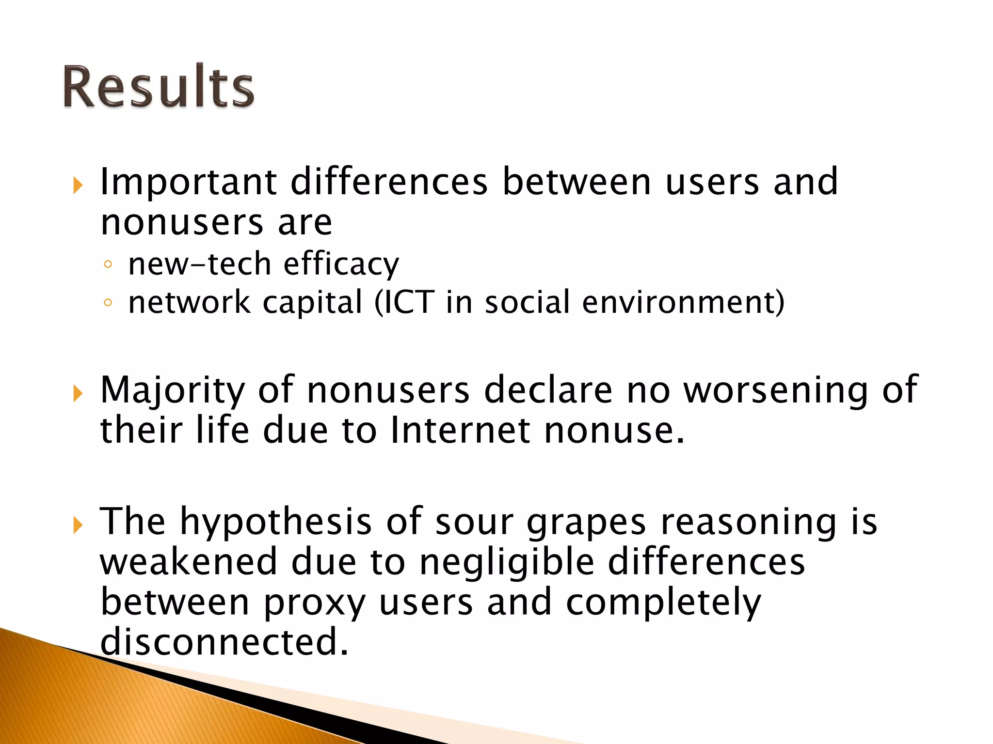  Important differences between users and
nonusers are
◦ new-tech efficacy
◦ network capital (ICT in social environment)
 Majority of nonusers declare no worsening of
their life due to Internet nonuse.
 The hypothesis of sour grapes reasoning is
weakened due to negligible differences
between proxy users and completely
disconnected.
 