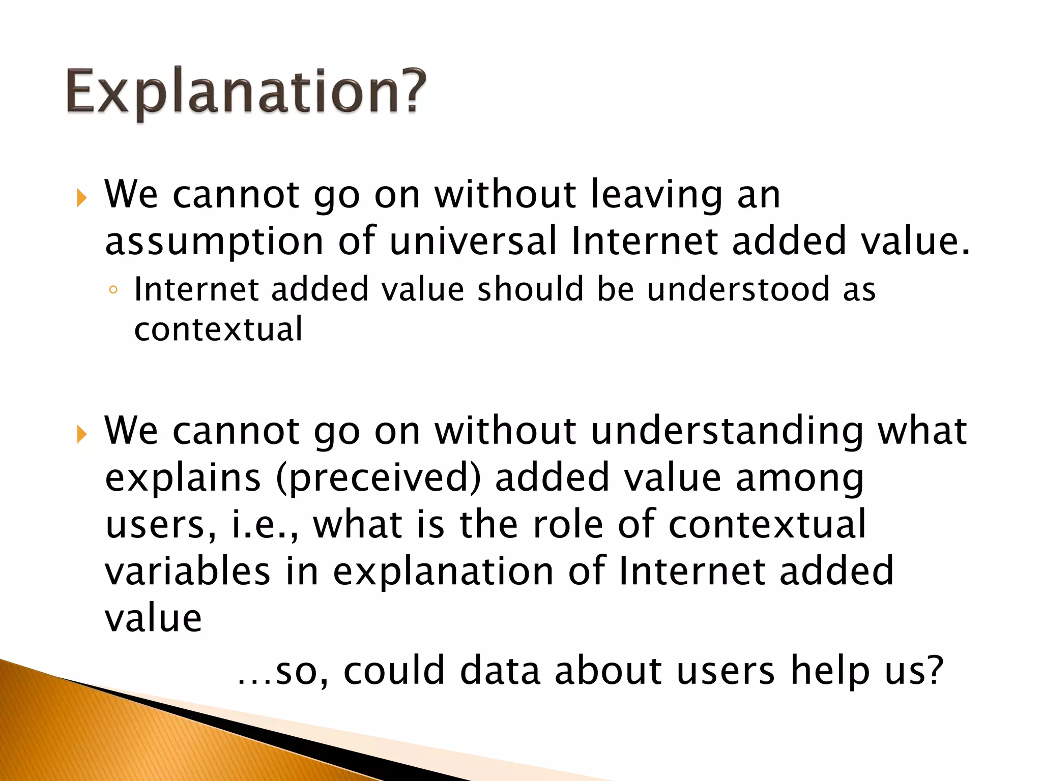  We cannot go on without leaving an
assumption of universal Internet added value.
◦ Internet added value should be understood as
contextual
 We cannot go on without understanding what
explains (preceived) added value among
users, i.e., what is the role of contextual
variables in explanation of Internet added
value
…so, could data about users help us?
 