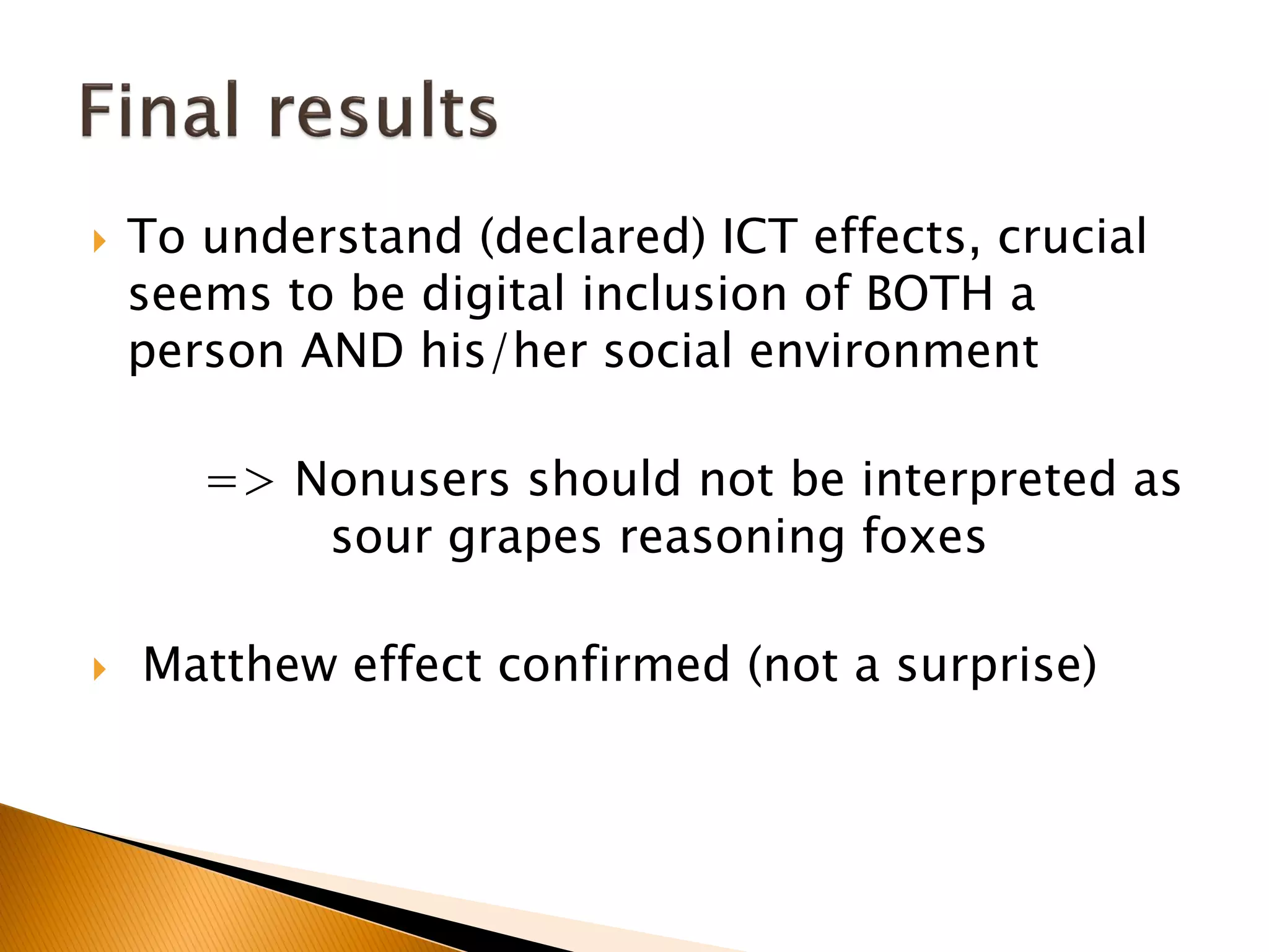  To understand (declared) ICT effects, crucial
seems to be digital inclusion of BOTH a
person AND his/her social environment
=> Nonusers should not be interpreted as
sour grapes reasoning foxes
 Matthew effect confirmed (not a surprise)
 