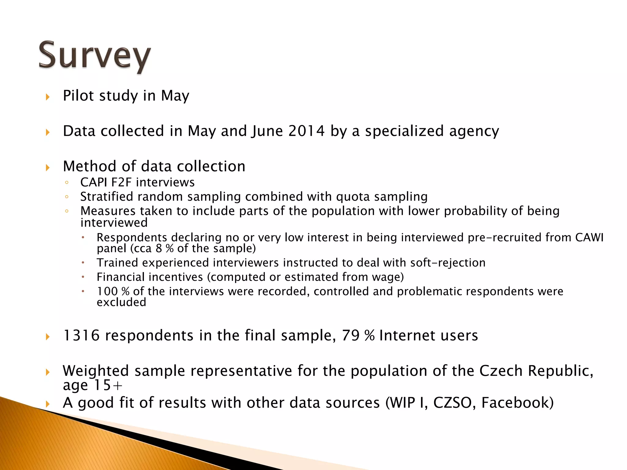  Pilot study in May
 Data collected in May and June 2014 by a specialized agency
 Method of data collection
◦ CAPI F2F interviews
◦ Stratified random sampling combined with quota sampling
◦ Measures taken to include parts of the population with lower probability of being
interviewed
 Respondents declaring no or very low interest in being interviewed pre-recruited from CAWI
panel (cca 8 % of the sample)
 Trained experienced interviewers instructed to deal with soft-rejection
 Financial incentives (computed or estimated from wage)
 100 % of the interviews were recorded, controlled and problematic respondents were
excluded
 1316 respondents in the final sample, 79 % Internet users
 Weighted sample representative for the population of the Czech Republic,
age 15+
 A good fit of results with other data sources (WIP I, CZSO, Facebook)
 