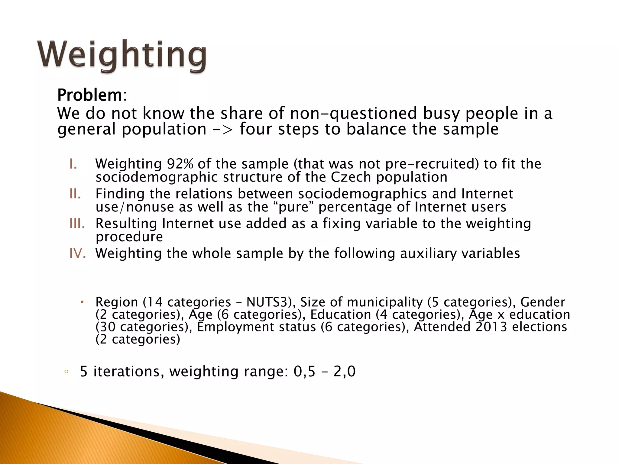 Problem:
We do not know the share of non-questioned busy people in a
general population -> four steps to balance the sample
I. Weighting 92% of the sample (that was not pre-recruited) to fit the
sociodemographic structure of the Czech population
II. Finding the relations between sociodemographics and Internet
use/nonuse as well as the “pure” percentage of Internet users
III. Resulting Internet use added as a fixing variable to the weighting
procedure
IV. Weighting the whole sample by the following auxiliary variables
 Region (14 categories – NUTS3), Size of municipality (5 categories), Gender
(2 categories), Age (6 categories), Education (4 categories), Age x education
(30 categories), Employment status (6 categories), Attended 2013 elections
(2 categories)
◦ 5 iterations, weighting range: 0,5 – 2,0
 