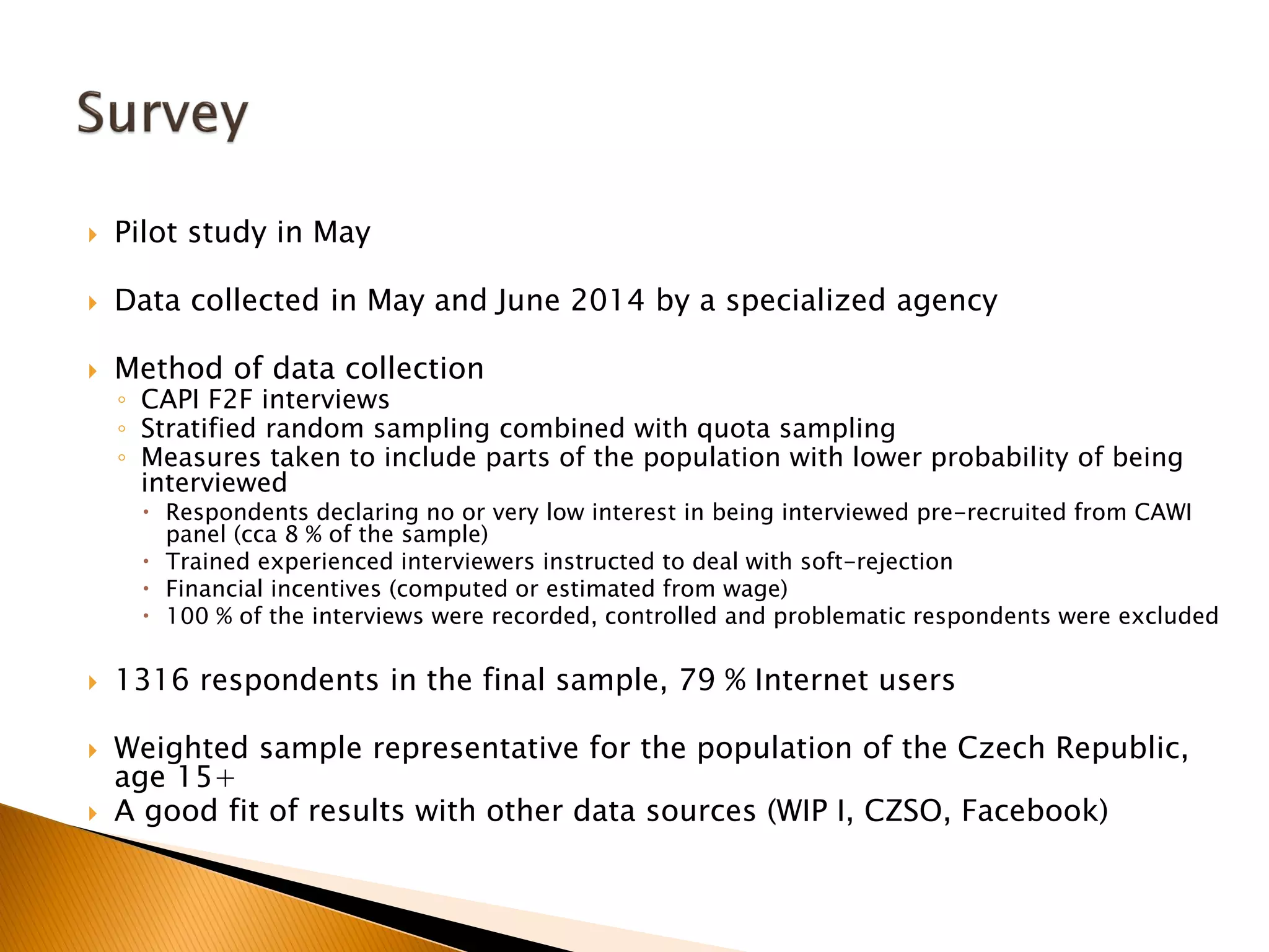  Pilot study in May
 Data collected in May and June 2014 by a specialized agency
 Method of data collection
◦ CAPI F2F interviews
◦ Stratified random sampling combined with quota sampling
◦ Measures taken to include parts of the population with lower probability of being
interviewed
 Respondents declaring no or very low interest in being interviewed pre-recruited from CAWI
panel (cca 8 % of the sample)
 Trained experienced interviewers instructed to deal with soft-rejection
 Financial incentives (computed or estimated from wage)
 100 % of the interviews were recorded, controlled and problematic respondents were excluded
 1316 respondents in the final sample, 79 % Internet users
 Weighted sample representative for the population of the Czech Republic,
age 15+
 A good fit of results with other data sources (WIP I, CZSO, Facebook)
 