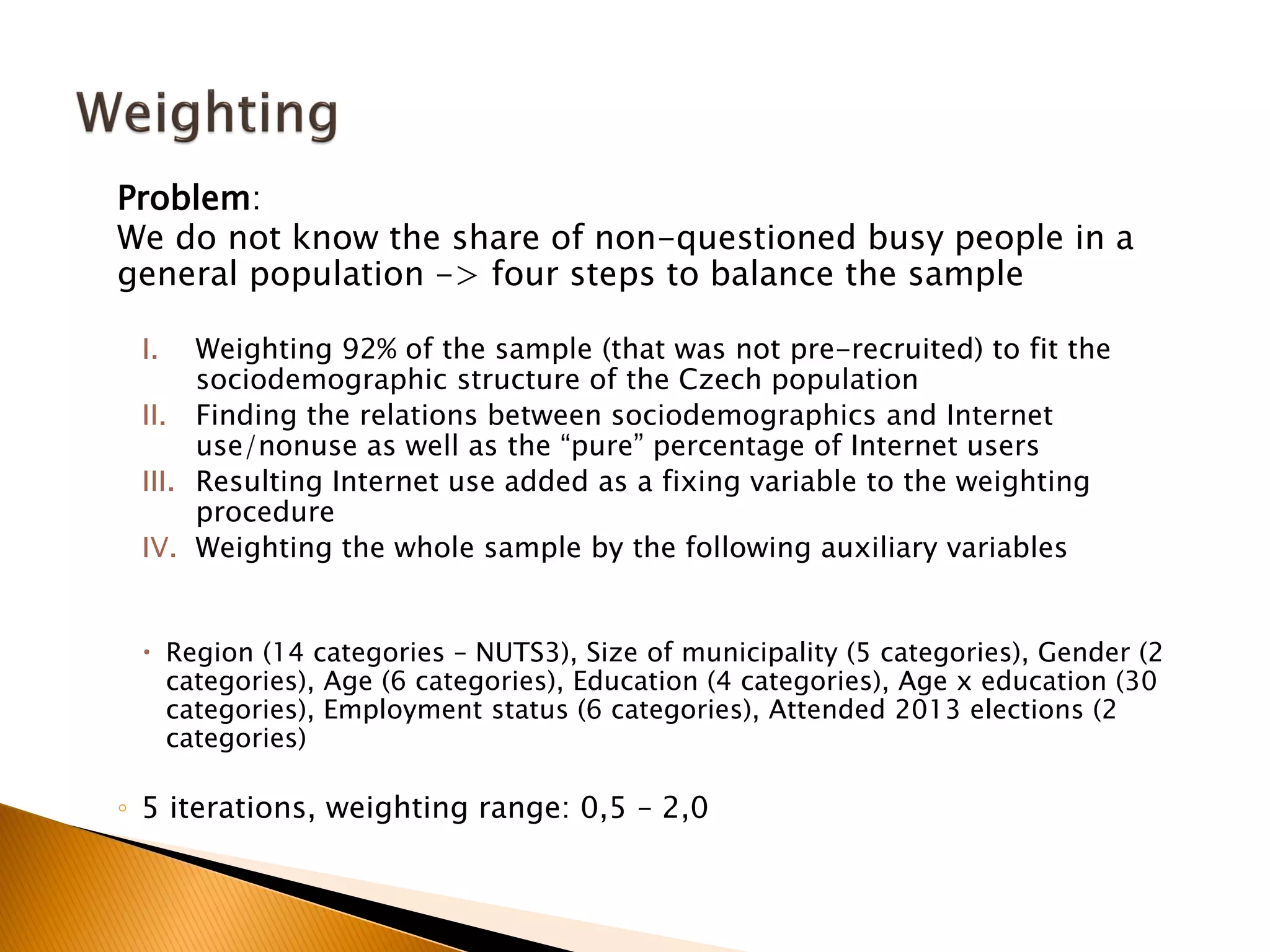 Problem:
We do not know the share of non-questioned busy people in a
general population -> four steps to balance the sample
I. Weighting 92% of the sample (that was not pre-recruited) to fit the
sociodemographic structure of the Czech population
II. Finding the relations between sociodemographics and Internet
use/nonuse as well as the “pure” percentage of Internet users
III. Resulting Internet use added as a fixing variable to the weighting
procedure
IV. Weighting the whole sample by the following auxiliary variables
 Region (14 categories – NUTS3), Size of municipality (5 categories), Gender (2
categories), Age (6 categories), Education (4 categories), Age x education (30
categories), Employment status (6 categories), Attended 2013 elections (2
categories)
◦ 5 iterations, weighting range: 0,5 – 2,0
 