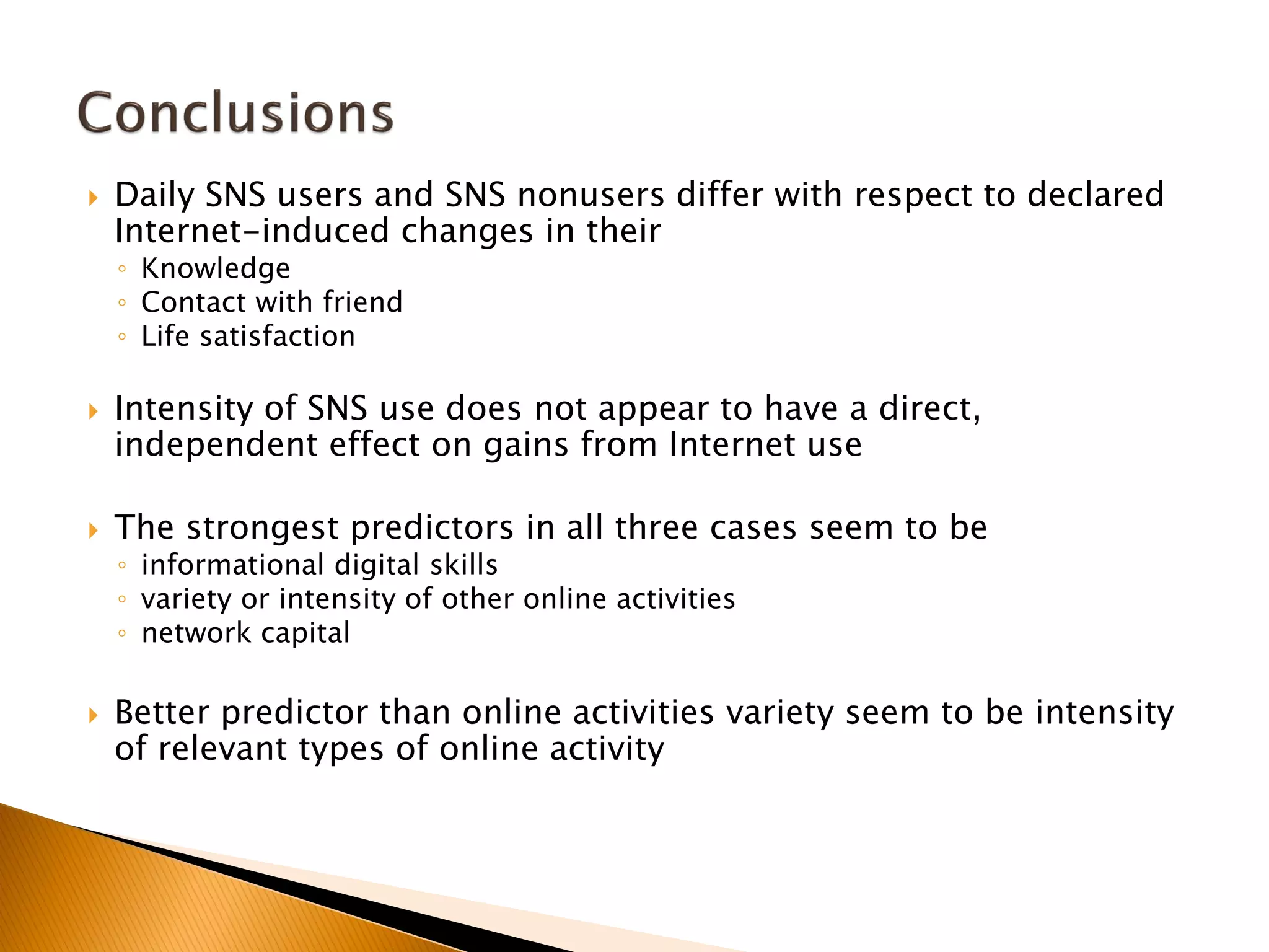  Daily SNS users and SNS nonusers differ with respect to declared
Internet-induced changes in their
◦ Knowledge
◦ Contact with friend
◦ Life satisfaction
 Intensity of SNS use does not appear to have a direct,
independent effect on gains from Internet use
 The strongest predictors in all three cases seem to be
◦ informational digital skills
◦ variety or intensity of other online activities
◦ network capital
 Better predictor than online activities variety seem to be intensity
of relevant types of online activity
 